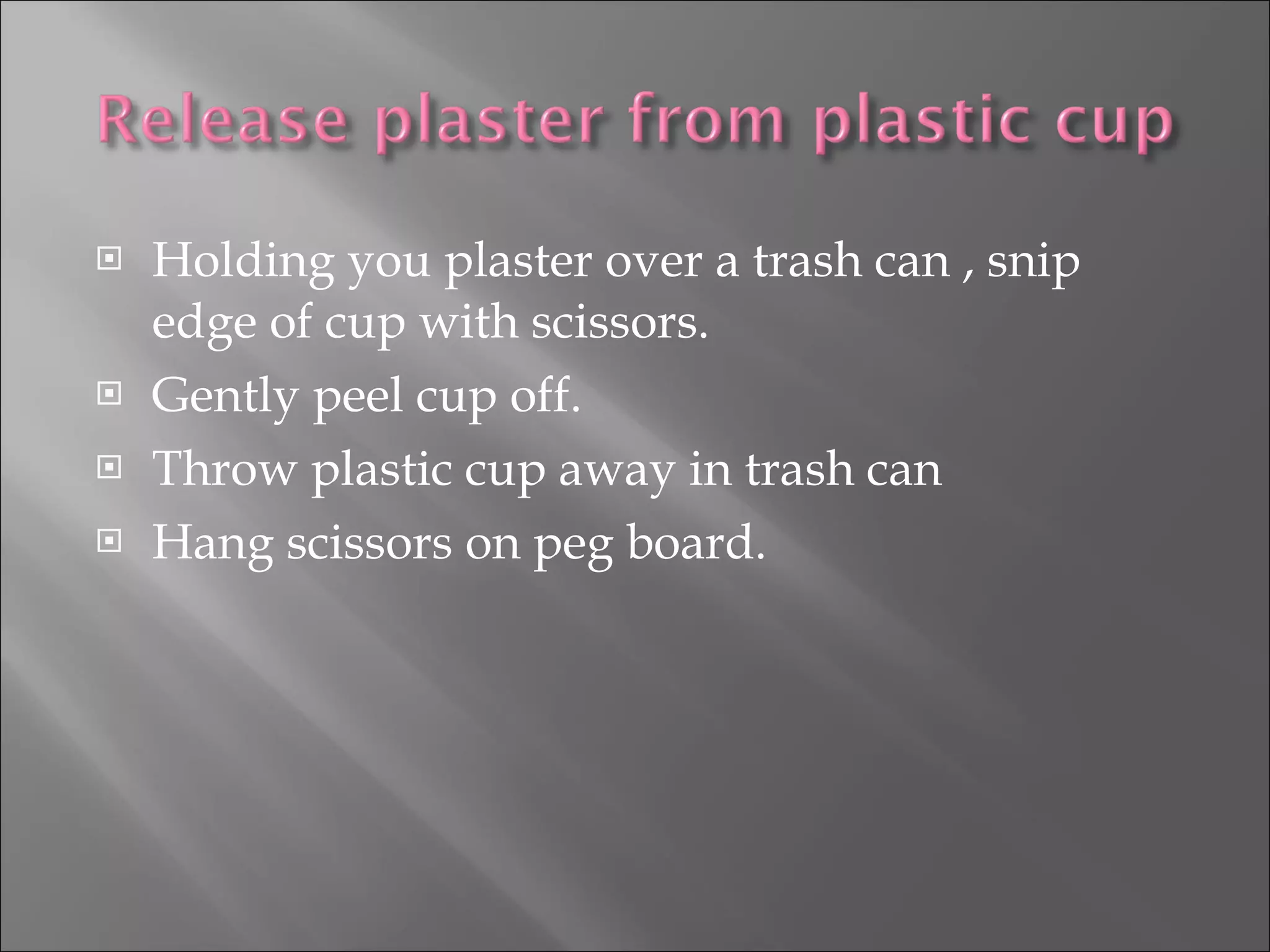 Holding you plaster over a trash can , snip edge of cup with scissors. Gently peel cup off. Throw plastic cup away in trash can Hang scissors on peg board. 