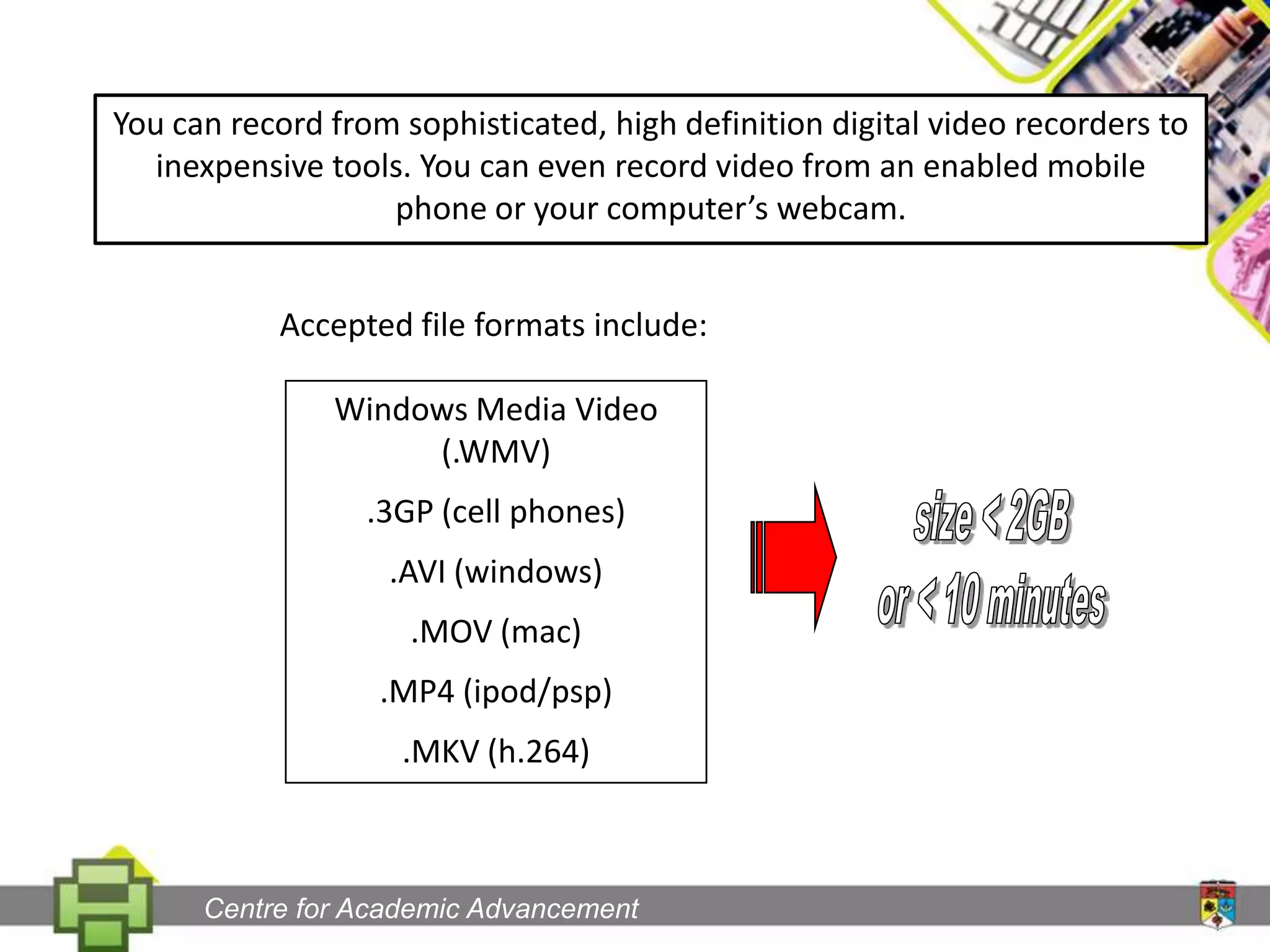You can record from sophisticated, high definition digital video recorders to inexpensive tools. You can even record video from an enabled mobile phone or your computer’s webcam.Accepted file formats include:Windows Media Video (.WMV).3GP (cell phones).AVI (windows).MOV (mac).MP4 (ipod/psp).MKV (h.264)size < 2GBor < 10 minutesCentre for Academic Advancement