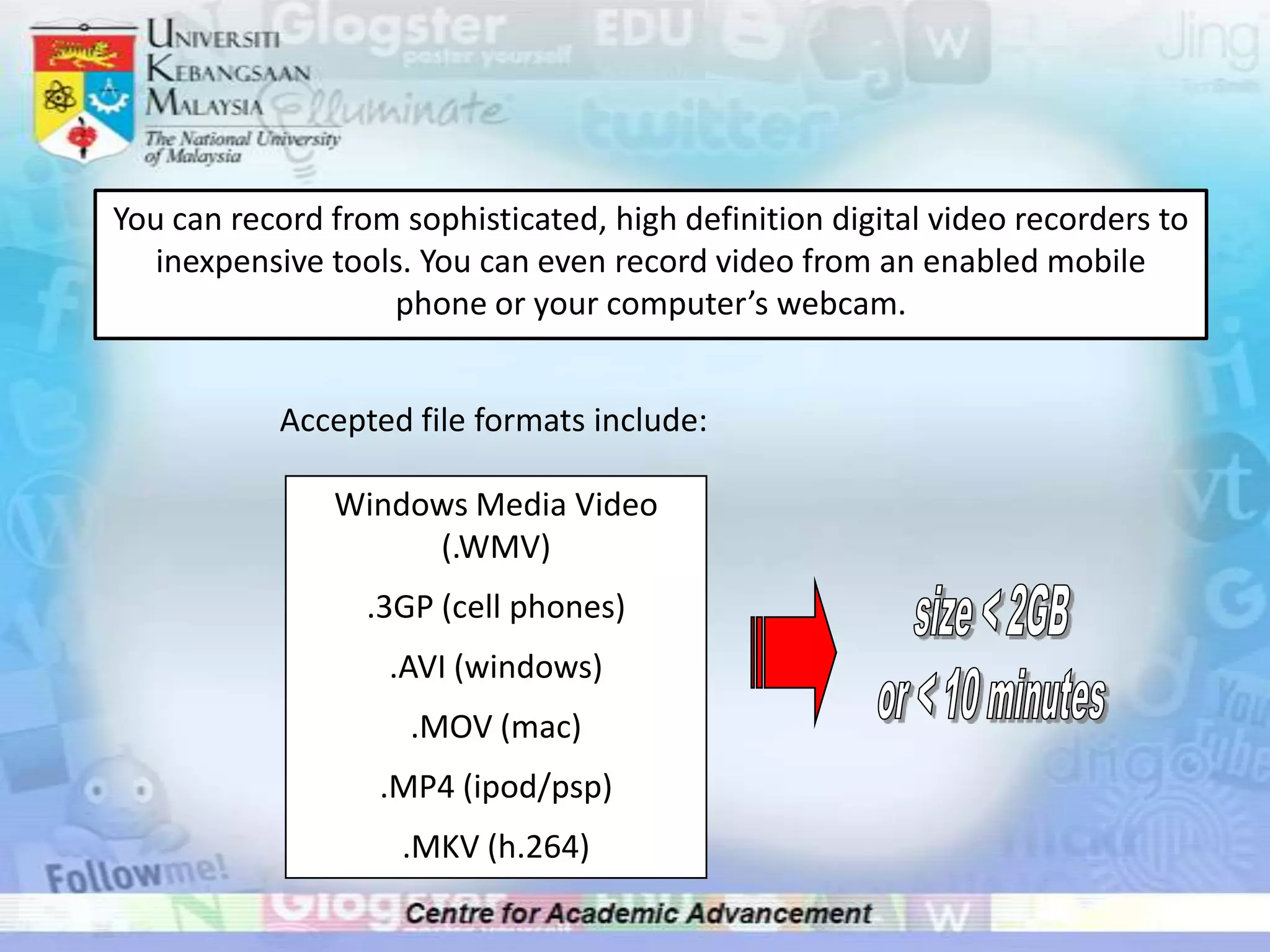 You can record from sophisticated, high definition digital video recorders to inexpensive tools. You can even record video from an enabled mobile phone or your computer’s webcam.Accepted file formats include:Windows Media Video (.WMV).3GP (cell phones).AVI (windows).MOV (mac).MP4 (ipod/psp).MKV (h.264)size < 2GBor < 10 minutes