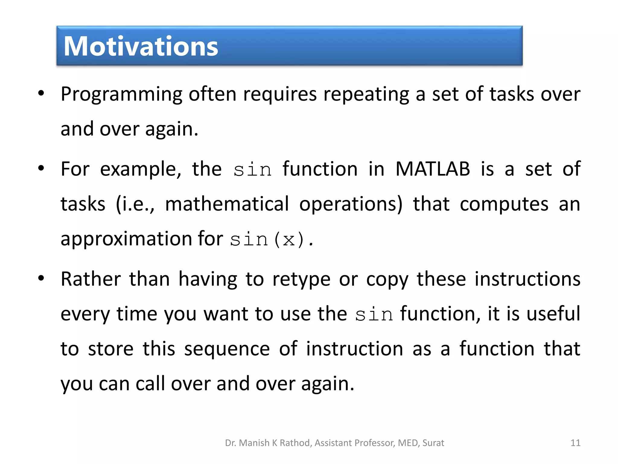 • Programming often requires repeating a set of tasks over
and over again.
• For example, the sin function in MATLAB is a set of
tasks (i.e., mathematical operations) that computes an
approximation for sin(x).
• Rather than having to retype or copy these instructions
every time you want to use the sin function, it is useful
to store this sequence of instruction as a function that
you can call over and over again.
11
Motivations
Dr. Manish K Rathod, Assistant Professor, MED, Surat
 