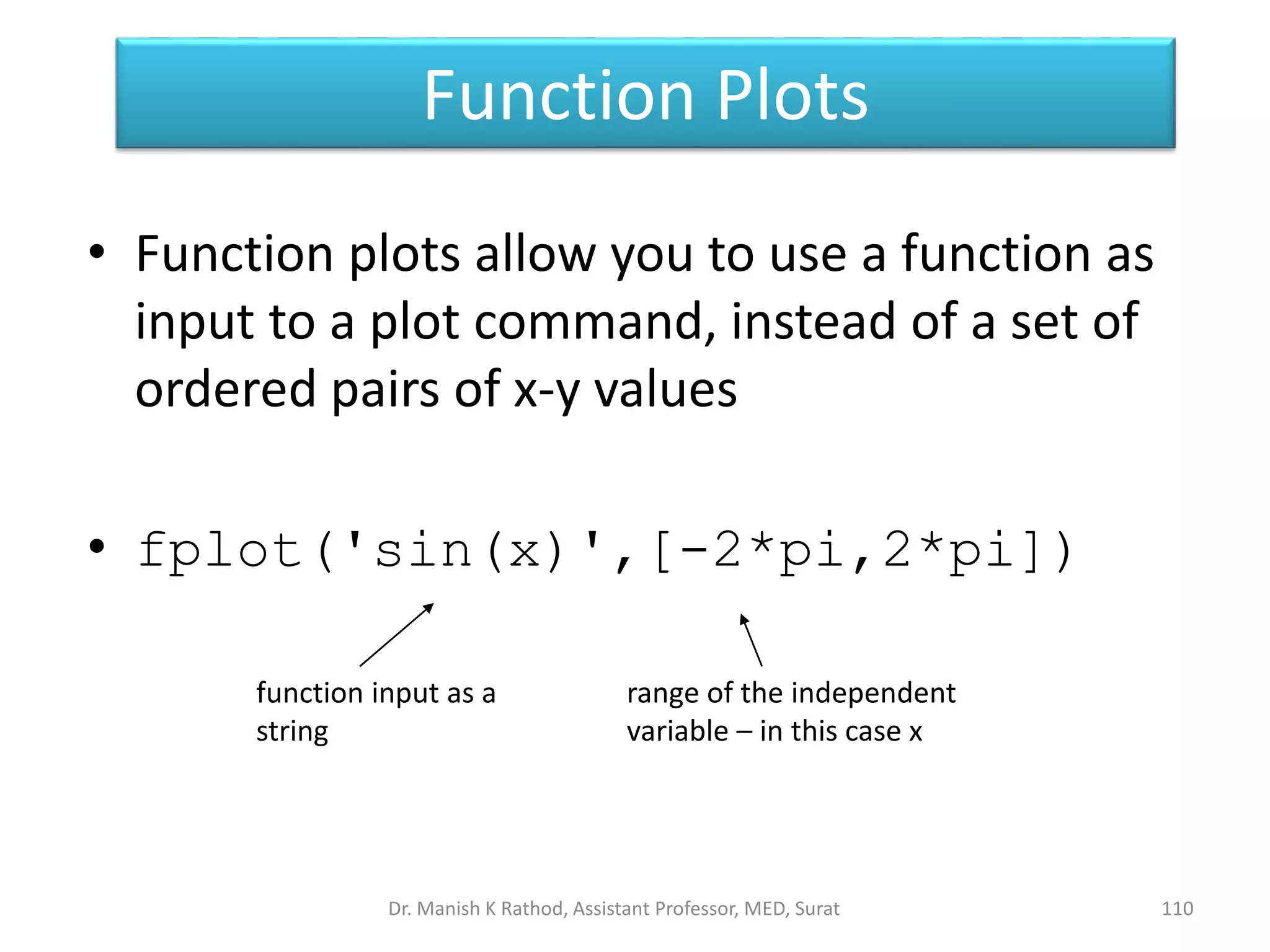 Function Plots
110
• Function plots allow you to use a function as
input to a plot command, instead of a set of
ordered pairs of x-y values
• fplot('sin(x)',[-2*pi,2*pi])
function input as a
string
range of the independent
variable – in this case x
Dr. Manish K Rathod, Assistant Professor, MED, Surat
 