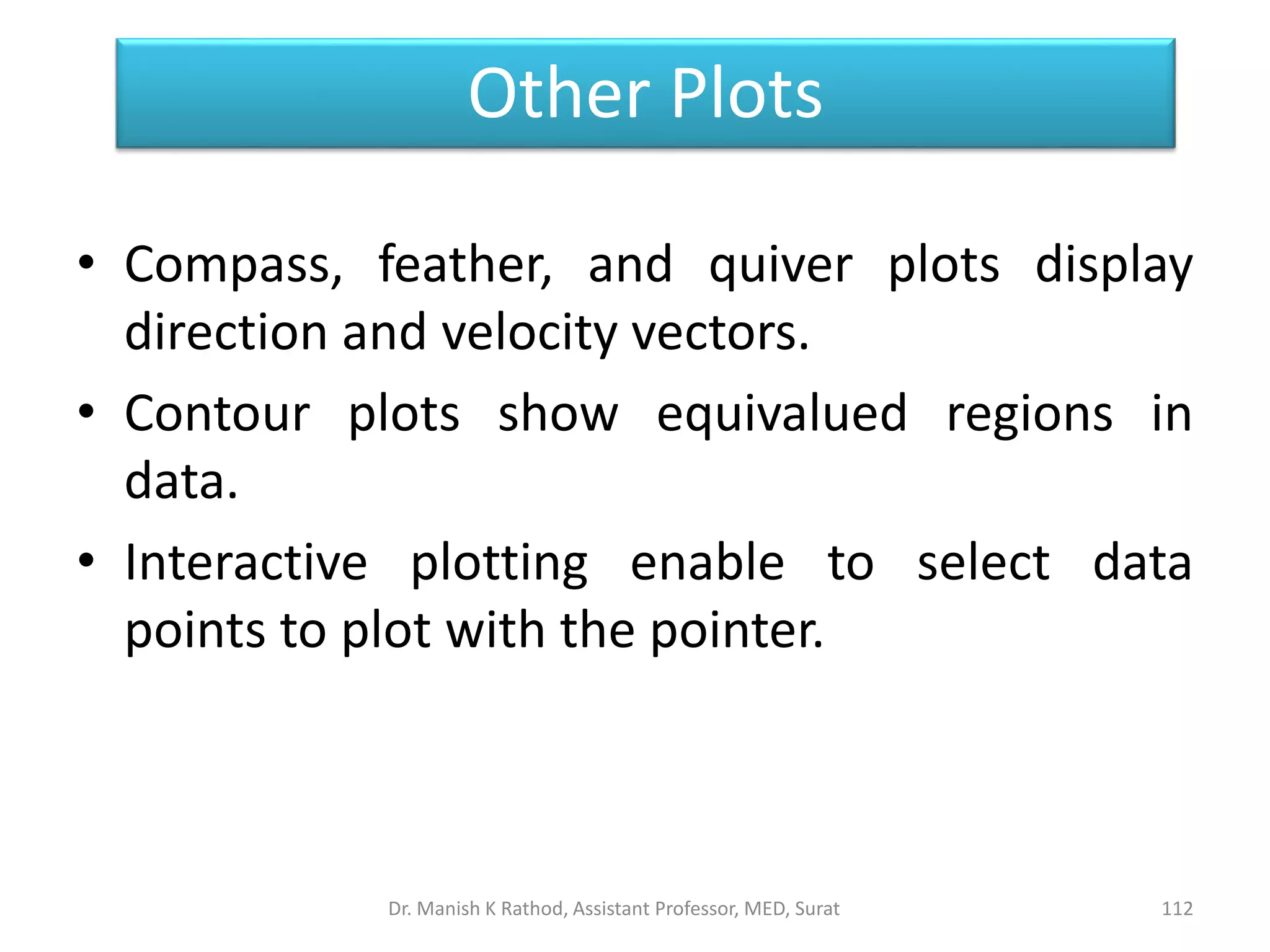• Compass, feather, and quiver plots display
direction and velocity vectors.
• Contour plots show equivalued regions in
data.
• Interactive plotting enable to select data
points to plot with the pointer.
Other Plots
Dr. Manish K Rathod, Assistant Professor, MED, Surat 112
 