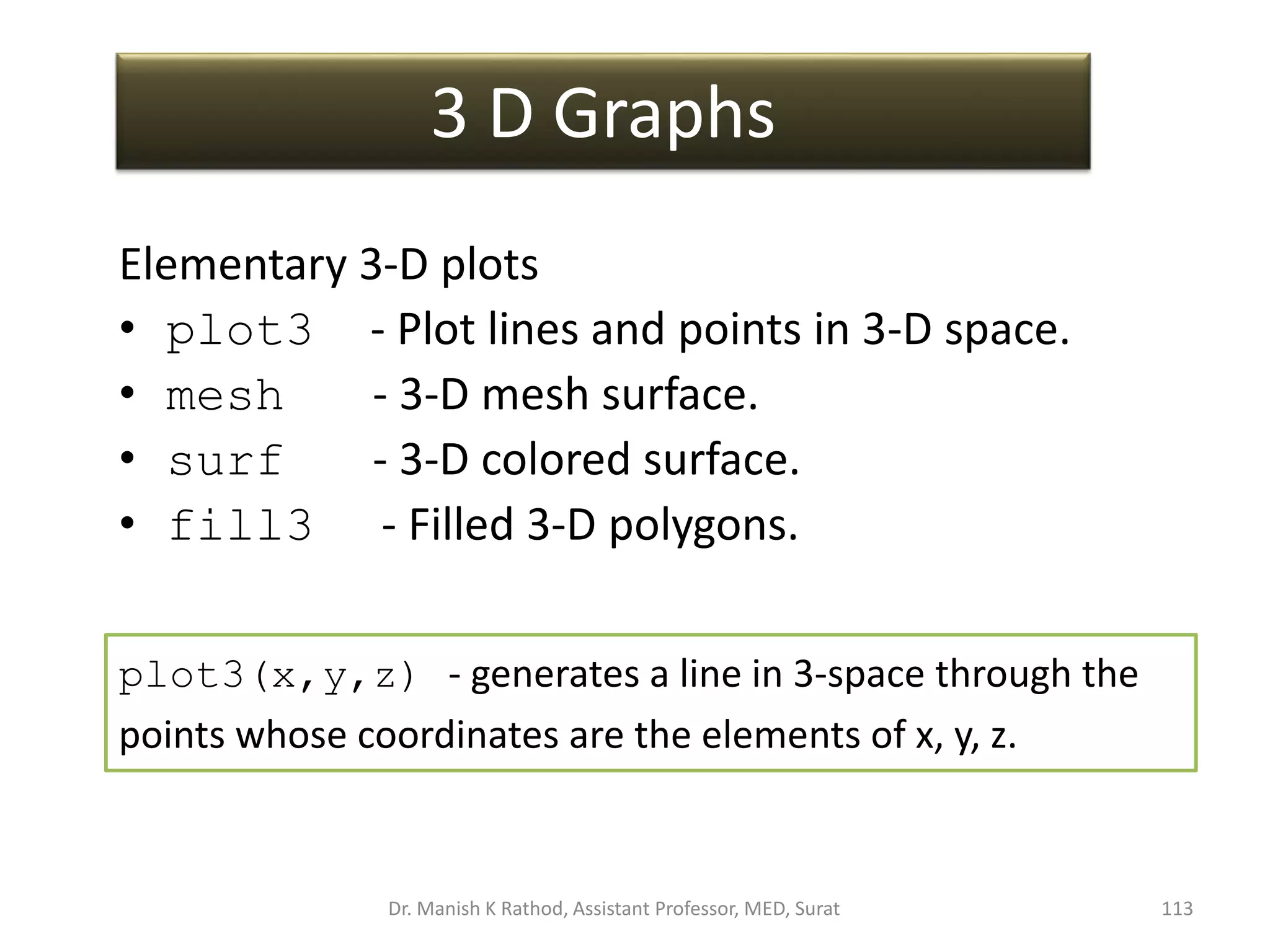 3 D Graphs
Elementary 3-D plots
• plot3 - Plot lines and points in 3-D space.
• mesh - 3-D mesh surface.
• surf - 3-D colored surface.
• fill3 - Filled 3-D polygons.
plot3(x,y,z) - generates a line in 3-space through the
points whose coordinates are the elements of x, y, z.
Dr. Manish K Rathod, Assistant Professor, MED, Surat 113
 