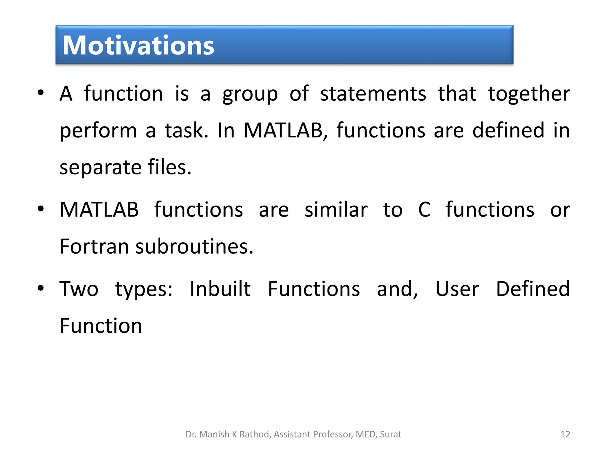 • A function is a group of statements that together
perform a task. In MATLAB, functions are defined in
separate files.
• MATLAB functions are similar to C functions or
Fortran subroutines.
• Two types: Inbuilt Functions and, User Defined
Function
12
Motivations
Dr. Manish K Rathod, Assistant Professor, MED, Surat
 