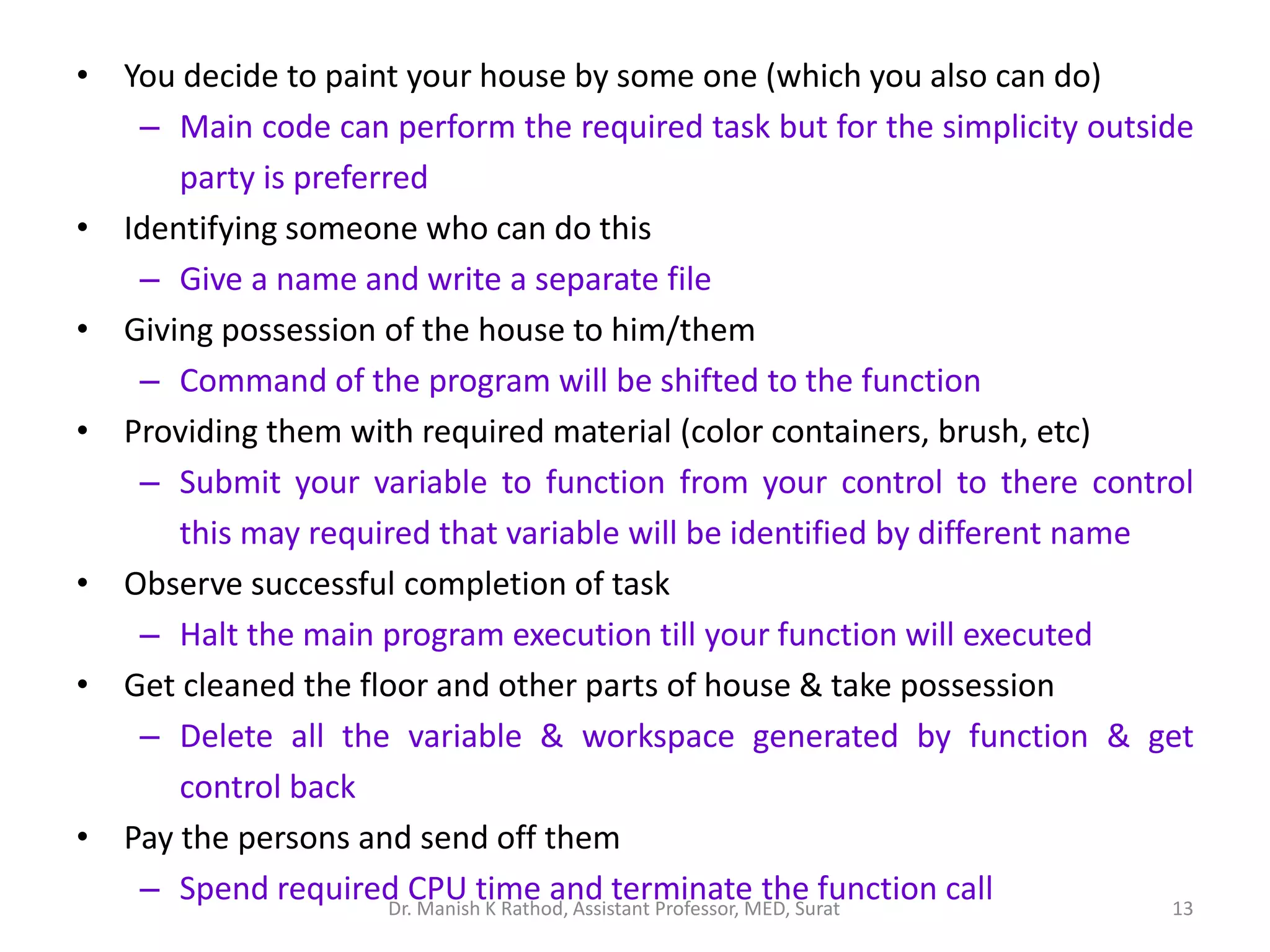 • You decide to paint your house by some one (which you also can do)
– Main code can perform the required task but for the simplicity outside
party is preferred
• Identifying someone who can do this
– Give a name and write a separate file
• Giving possession of the house to him/them
– Command of the program will be shifted to the function
• Providing them with required material (color containers, brush, etc)
– Submit your variable to function from your control to there control
this may required that variable will be identified by different name
• Observe successful completion of task
– Halt the main program execution till your function will executed
• Get cleaned the floor and other parts of house & take possession
– Delete all the variable & workspace generated by function & get
control back
• Pay the persons and send off them
– Spend required CPU time and terminate the function call 13
Dr. Manish K Rathod, Assistant Professor, MED, Surat
 