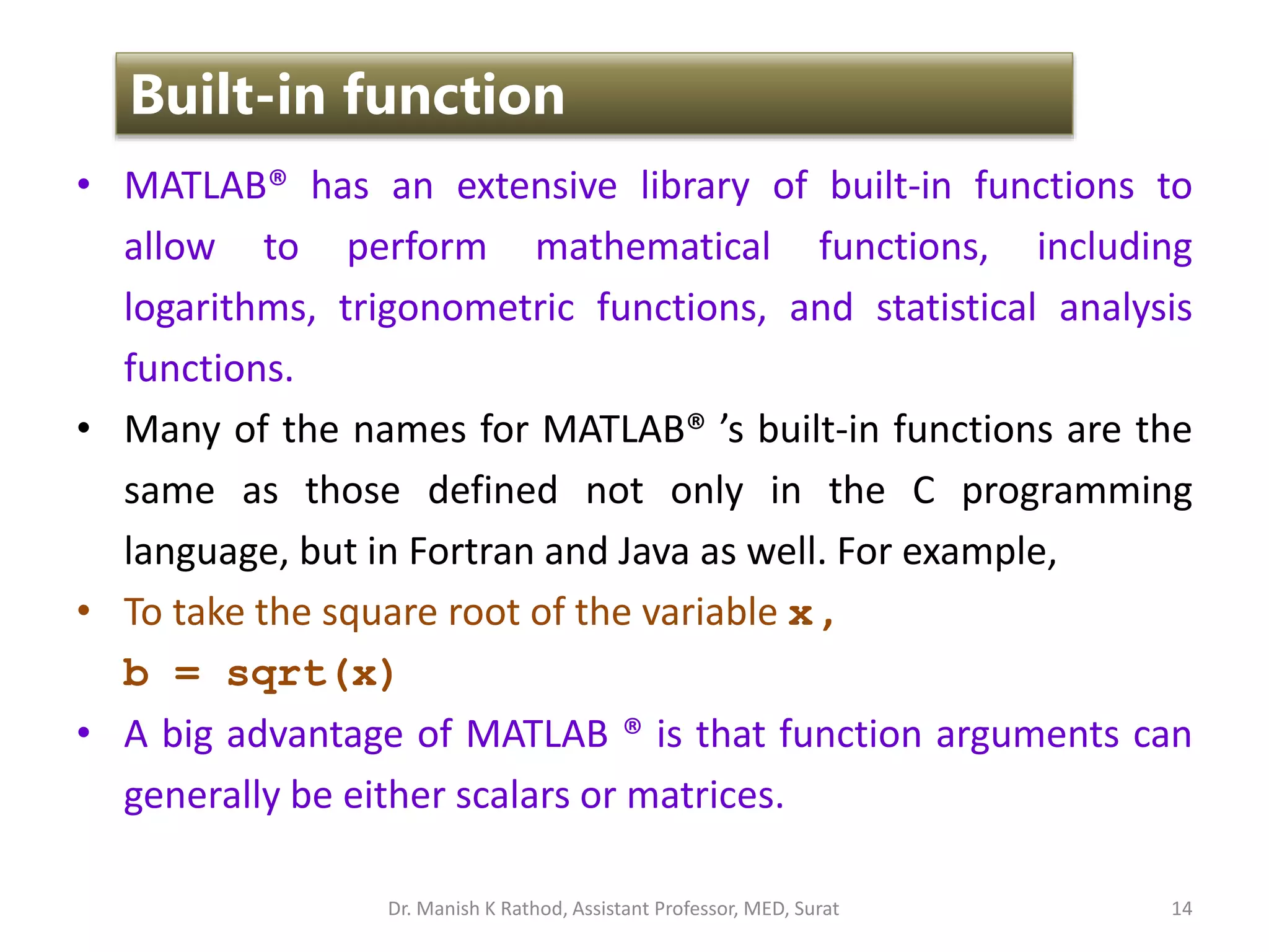 • MATLAB® has an extensive library of built-in functions to
allow to perform mathematical functions, including
logarithms, trigonometric functions, and statistical analysis
functions.
• Many of the names for MATLAB® ’s built-in functions are the
same as those defined not only in the C programming
language, but in Fortran and Java as well. For example,
• To take the square root of the variable x ,
b = sqrt(x)
• A big advantage of MATLAB ® is that function arguments can
generally be either scalars or matrices.
14
Built-in function
Dr. Manish K Rathod, Assistant Professor, MED, Surat
 