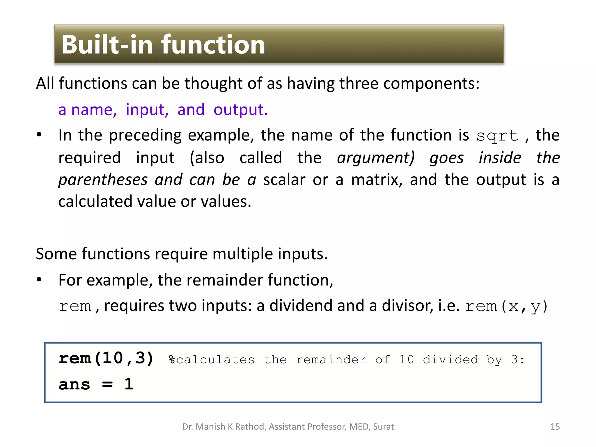 All functions can be thought of as having three components:
a name, input, and output.
• In the preceding example, the name of the function is sqrt , the
required input (also called the argument) goes inside the
parentheses and can be a scalar or a matrix, and the output is a
calculated value or values.
Some functions require multiple inputs.
• For example, the remainder function,
rem , requires two inputs: a dividend and a divisor, i.e. rem(x,y)
rem(10,3) %calculates the remainder of 10 divided by 3:
ans = 1
15
Built-in function
Dr. Manish K Rathod, Assistant Professor, MED, Surat
 
