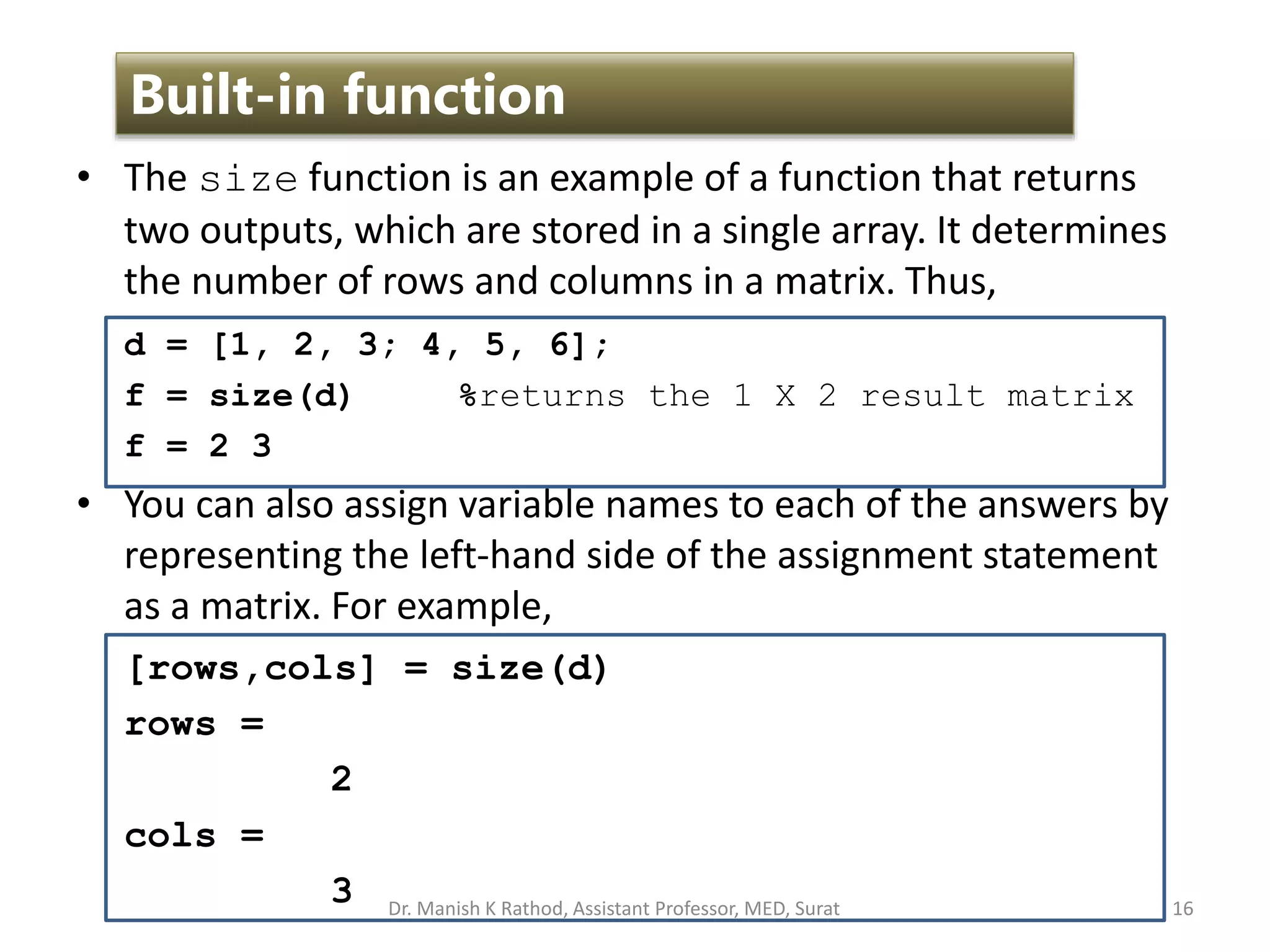 • The size function is an example of a function that returns
two outputs, which are stored in a single array. It determines
the number of rows and columns in a matrix. Thus,
d = [1, 2, 3; 4, 5, 6];
f = size(d) %returns the 1 X 2 result matrix
f = 2 3
• You can also assign variable names to each of the answers by
representing the left-hand side of the assignment statement
as a matrix. For example,
[rows,cols] = size(d)
rows =
2
cols =
3 16
Built-in function
Dr. Manish K Rathod, Assistant Professor, MED, Surat
 