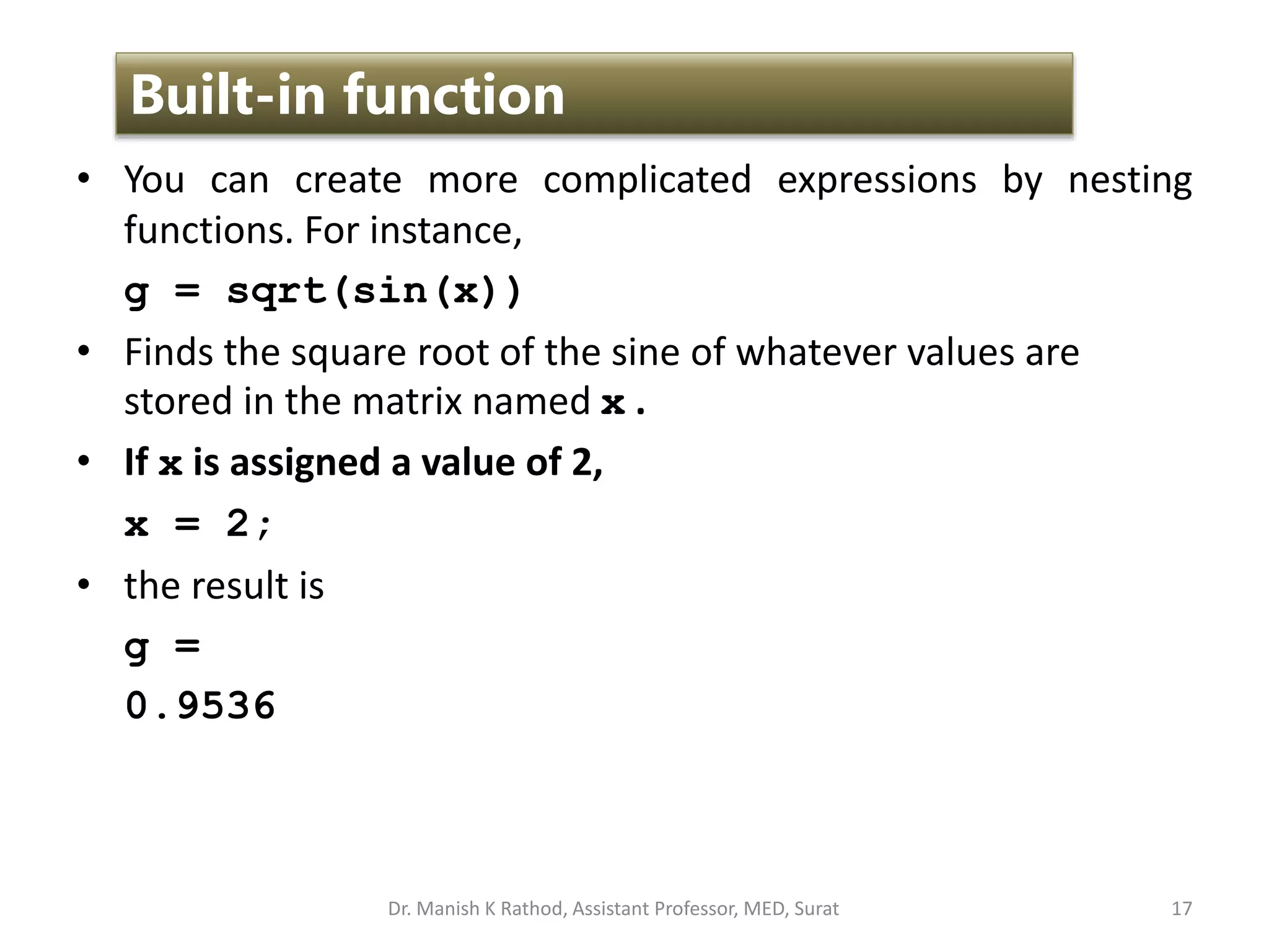 • You can create more complicated expressions by nesting
functions. For instance,
g = sqrt(sin(x))
• Finds the square root of the sine of whatever values are
stored in the matrix named x .
• If x is assigned a value of 2,
x = 2;
• the result is
g =
0.9536
17
Built-in function
Dr. Manish K Rathod, Assistant Professor, MED, Surat
 