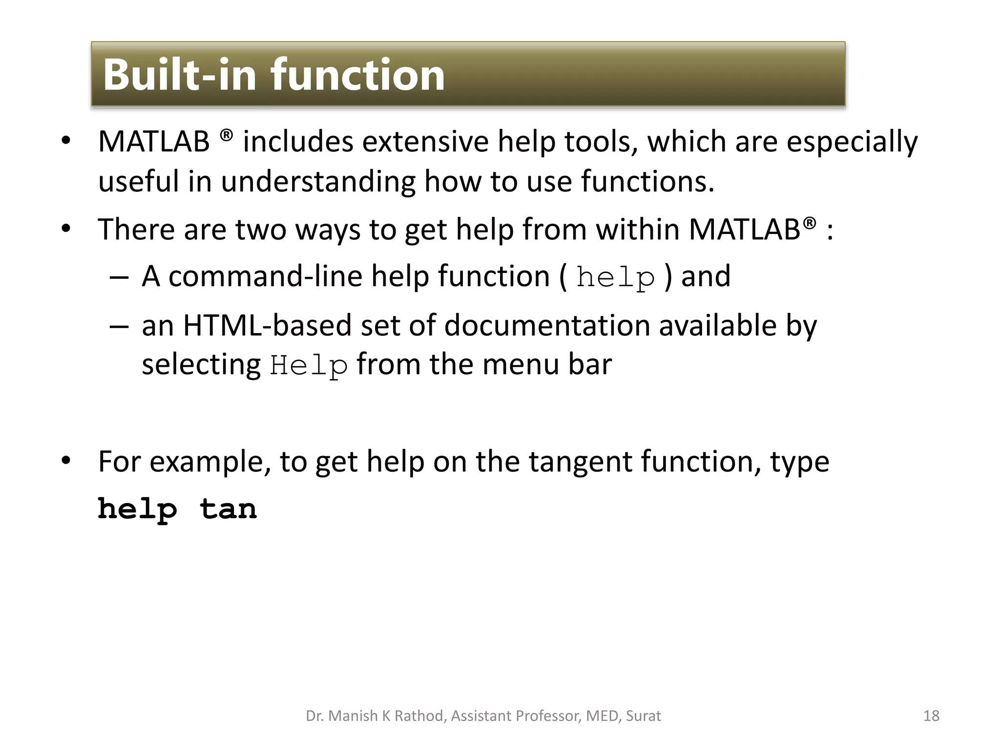 • MATLAB ® includes extensive help tools, which are especially
useful in understanding how to use functions.
• There are two ways to get help from within MATLAB® :
– A command-line help function ( help ) and
– an HTML-based set of documentation available by
selecting Help from the menu bar
• For example, to get help on the tangent function, type
help tan
18
Built-in function
Dr. Manish K Rathod, Assistant Professor, MED, Surat
 