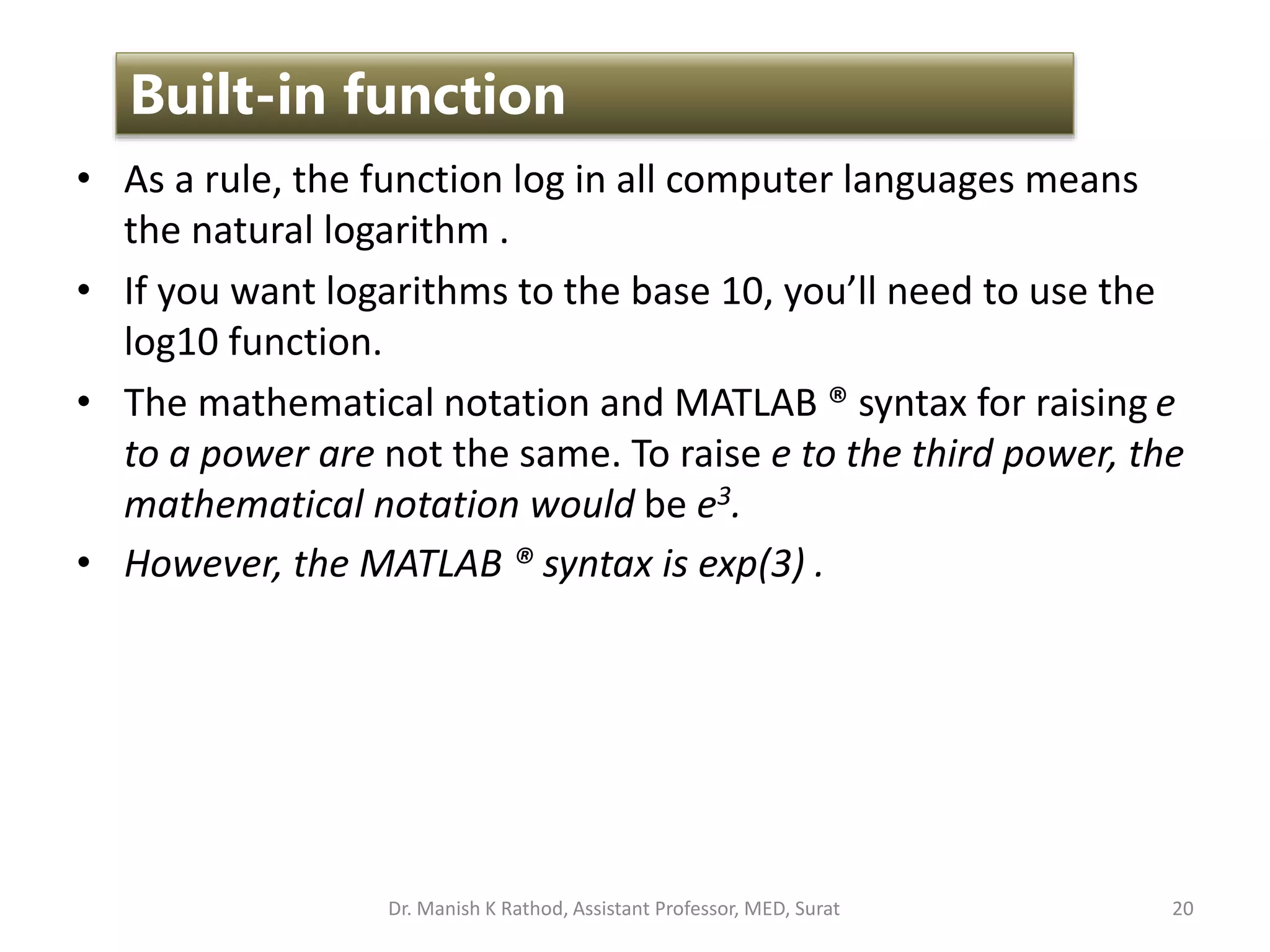 • As a rule, the function log in all computer languages means
the natural logarithm .
• If you want logarithms to the base 10, you’ll need to use the
log10 function.
• The mathematical notation and MATLAB ® syntax for raising e
to a power are not the same. To raise e to the third power, the
mathematical notation would be e3.
• However, the MATLAB ® syntax is exp(3) .
20
Built-in function
Dr. Manish K Rathod, Assistant Professor, MED, Surat
 