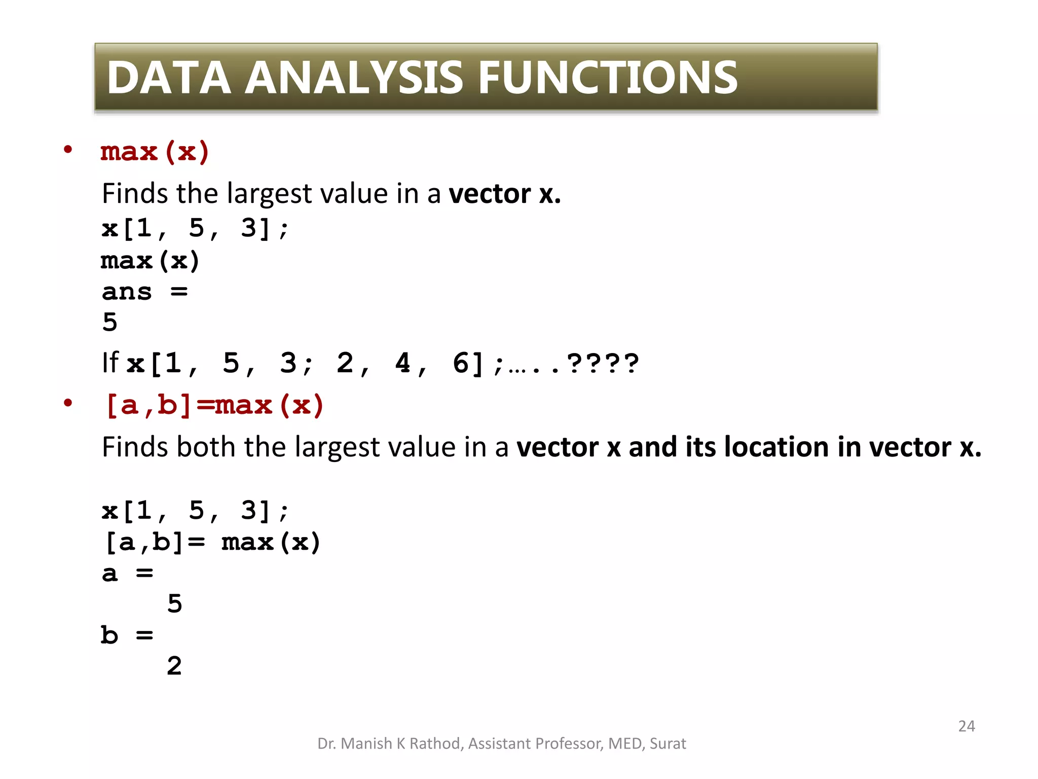 24
DATA ANALYSIS FUNCTIONS
• max(x)
Finds the largest value in a vector x.
x[1, 5, 3];
max(x)
ans =
5
If x[1, 5, 3; 2, 4, 6];…..????
• [a,b]=max(x)
Finds both the largest value in a vector x and its location in vector x.
x[1, 5, 3];
[a,b]= max(x)
a =
5
b =
2
Dr. Manish K Rathod, Assistant Professor, MED, Surat
 