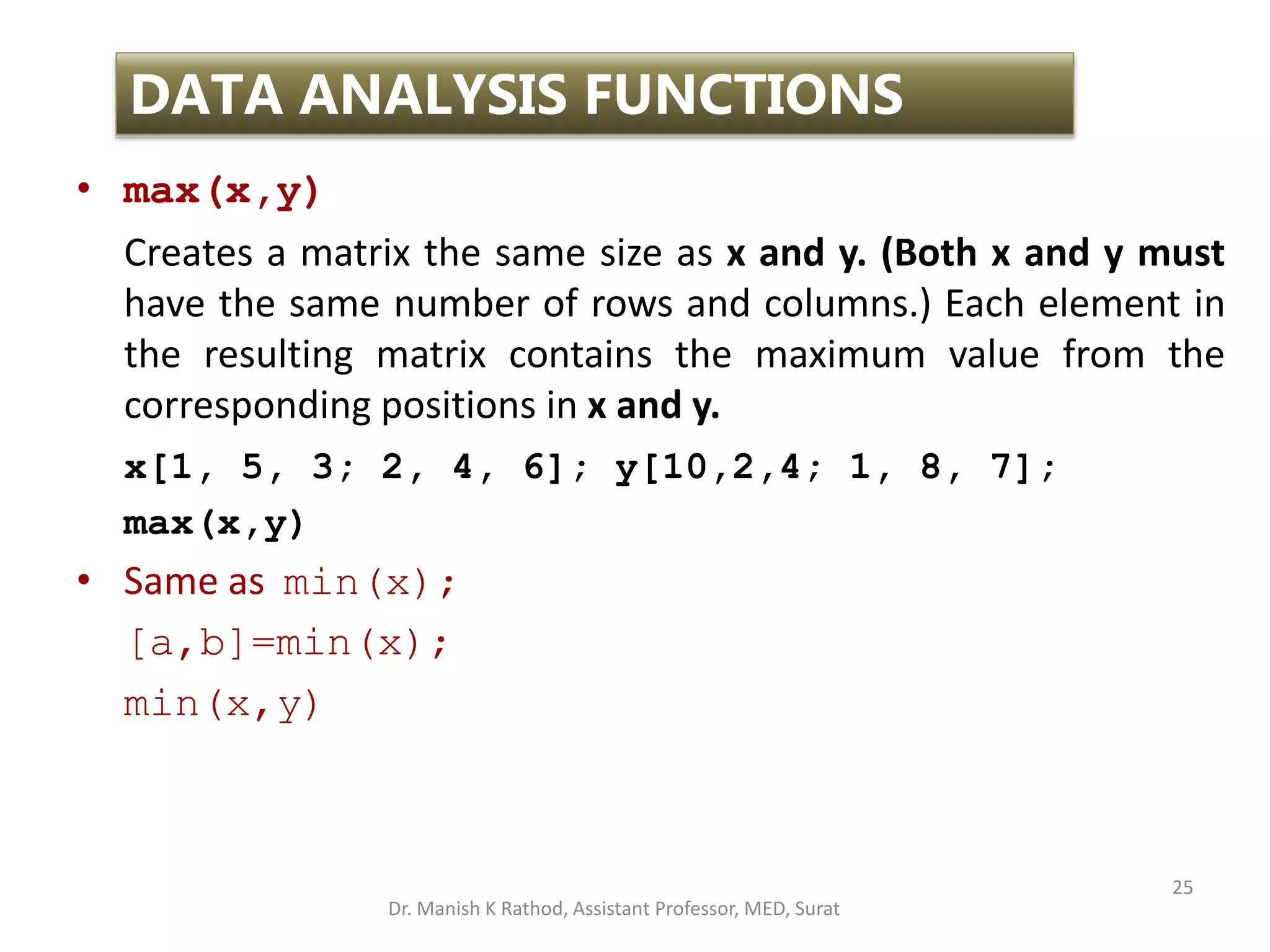 25
DATA ANALYSIS FUNCTIONS
• max(x,y)
Creates a matrix the same size as x and y. (Both x and y must
have the same number of rows and columns.) Each element in
the resulting matrix contains the maximum value from the
corresponding positions in x and y.
x[1, 5, 3; 2, 4, 6]; y[10,2,4; 1, 8, 7];
max(x,y)
• Same as min(x);
[a,b]=min(x);
min(x,y)
Dr. Manish K Rathod, Assistant Professor, MED, Surat
 