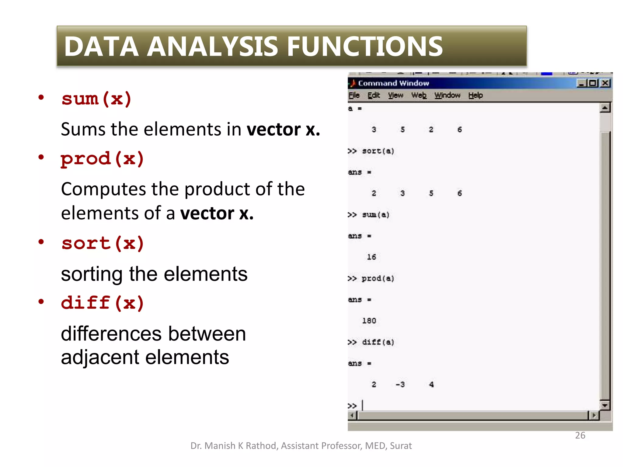 26
DATA ANALYSIS FUNCTIONS
• sum(x)
Sums the elements in vector x.
• prod(x)
Computes the product of the
elements of a vector x.
• sort(x)
sorting the elements
• diff(x)
differences between
adjacent elements
Dr. Manish K Rathod, Assistant Professor, MED, Surat
 