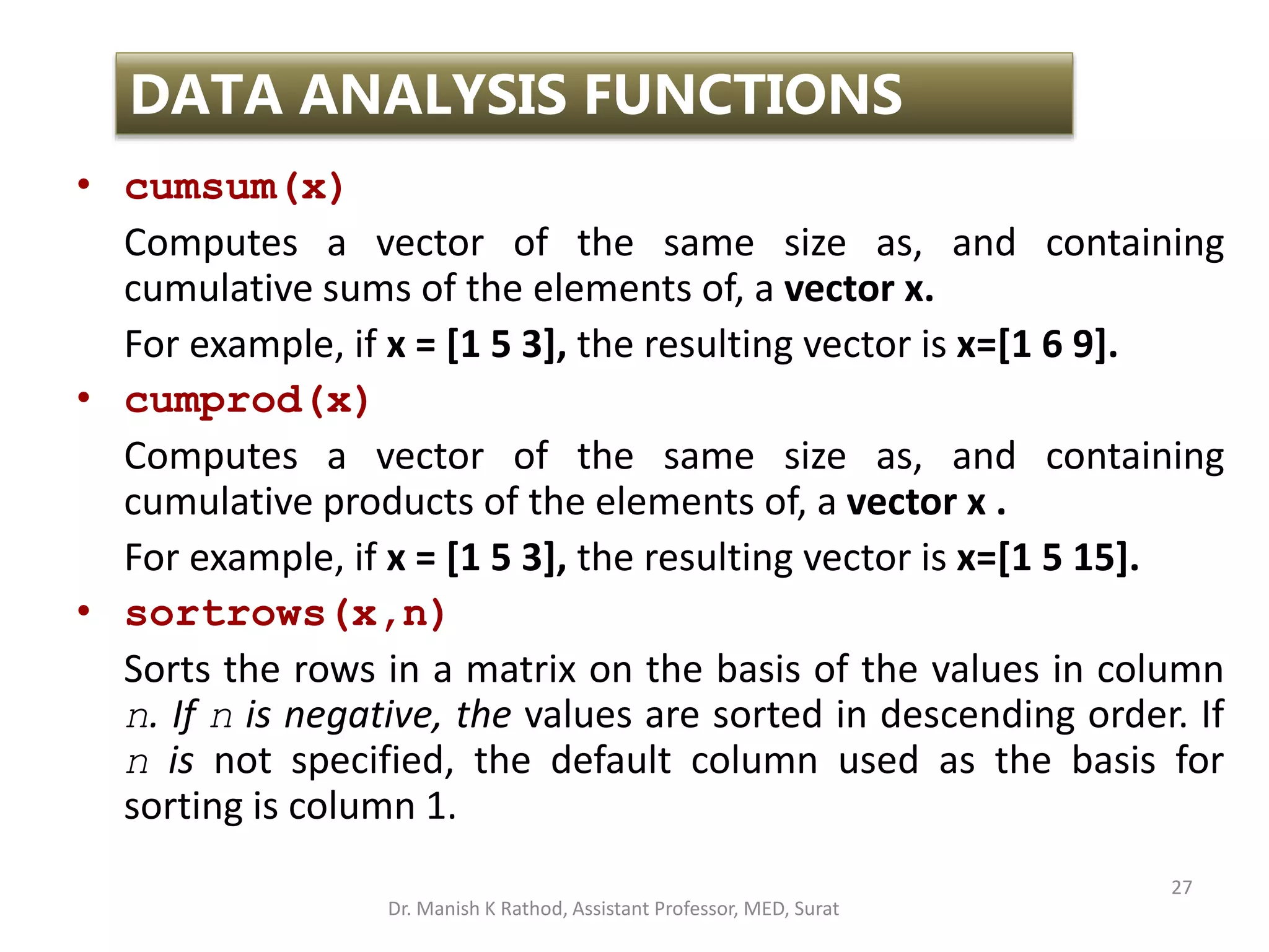 27
DATA ANALYSIS FUNCTIONS
• cumsum(x)
Computes a vector of the same size as, and containing
cumulative sums of the elements of, a vector x.
For example, if x = [1 5 3], the resulting vector is x=[1 6 9].
• cumprod(x)
Computes a vector of the same size as, and containing
cumulative products of the elements of, a vector x .
For example, if x = [1 5 3], the resulting vector is x=[1 5 15].
• sortrows(x,n)
Sorts the rows in a matrix on the basis of the values in column
n. If n is negative, the values are sorted in descending order. If
n is not specified, the default column used as the basis for
sorting is column 1.
Dr. Manish K Rathod, Assistant Professor, MED, Surat
 