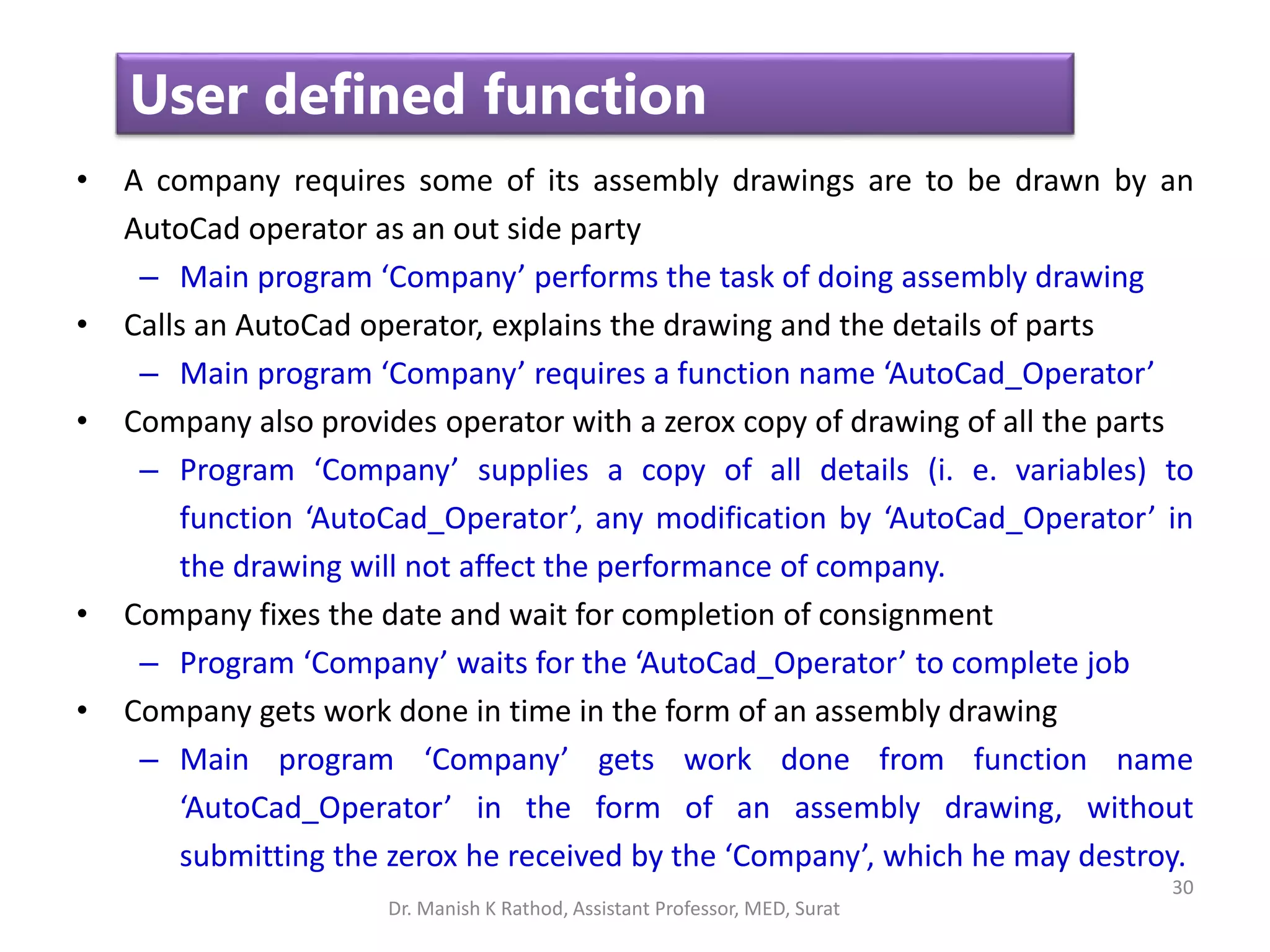 30
User defined function
• A company requires some of its assembly drawings are to be drawn by an
AutoCad operator as an out side party
– Main program ‘Company’ performs the task of doing assembly drawing
• Calls an AutoCad operator, explains the drawing and the details of parts
– Main program ‘Company’ requires a function name ‘AutoCad_Operator’
• Company also provides operator with a zerox copy of drawing of all the parts
– Program ‘Company’ supplies a copy of all details (i. e. variables) to
function ‘AutoCad_Operator’, any modification by ‘AutoCad_Operator’ in
the drawing will not affect the performance of company.
• Company fixes the date and wait for completion of consignment
– Program ‘Company’ waits for the ‘AutoCad_Operator’ to complete job
• Company gets work done in time in the form of an assembly drawing
– Main program ‘Company’ gets work done from function name
‘AutoCad_Operator’ in the form of an assembly drawing, without
submitting the zerox he received by the ‘Company’, which he may destroy.
Dr. Manish K Rathod, Assistant Professor, MED, Surat
 