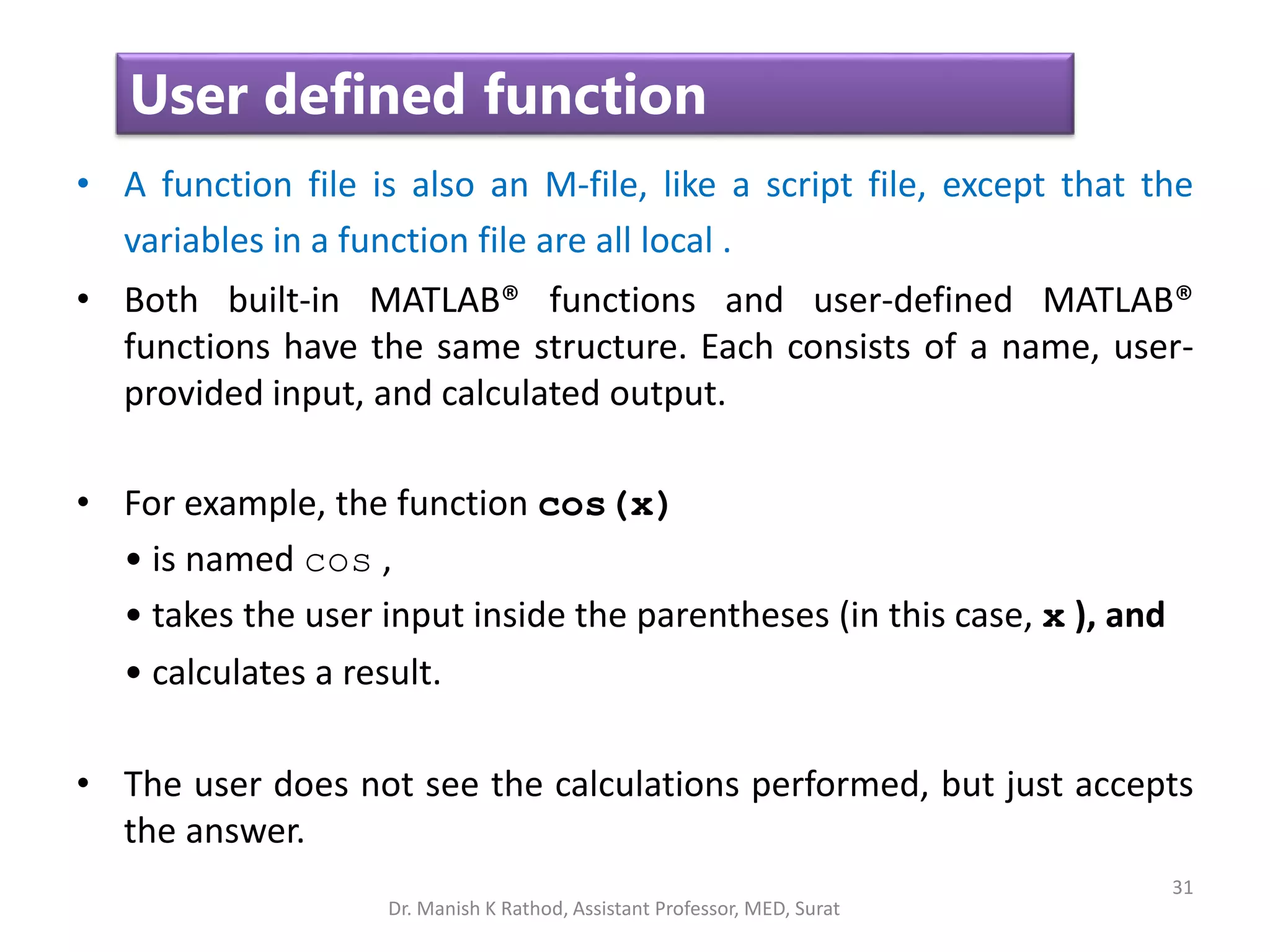 31
User defined function
• A function file is also an M-file, like a script file, except that the
variables in a function file are all local .
• Both built-in MATLAB® functions and user-defined MATLAB®
functions have the same structure. Each consists of a name, user-
provided input, and calculated output.
• For example, the function cos(x)
• is named cos ,
• takes the user input inside the parentheses (in this case, x ), and
• calculates a result.
• The user does not see the calculations performed, but just accepts
the answer.
Dr. Manish K Rathod, Assistant Professor, MED, Surat
 