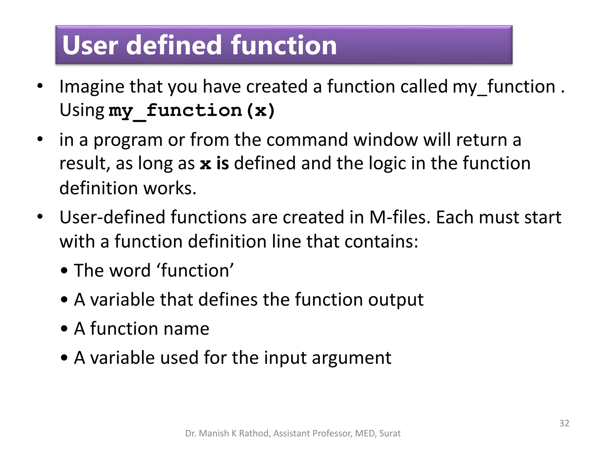 32
User defined function
• Imagine that you have created a function called my_function .
Using my_function(x)
• in a program or from the command window will return a
result, as long as x is defined and the logic in the function
definition works.
• User-defined functions are created in M-files. Each must start
with a function definition line that contains:
• The word ‘function’
• A variable that defines the function output
• A function name
• A variable used for the input argument
Dr. Manish K Rathod, Assistant Professor, MED, Surat
 