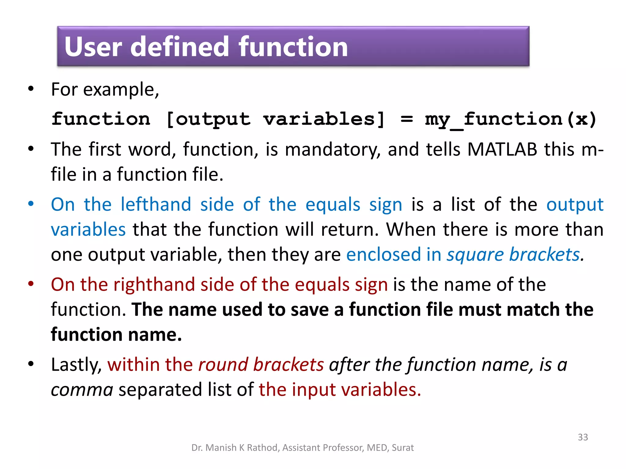 33
User defined function
• For example,
function [output variables] = my_function(x)
• The first word, function, is mandatory, and tells MATLAB this m-
file in a function file.
• On the lefthand side of the equals sign is a list of the output
variables that the function will return. When there is more than
one output variable, then they are enclosed in square brackets.
• On the righthand side of the equals sign is the name of the
function. The name used to save a function file must match the
function name.
• Lastly, within the round brackets after the function name, is a
comma separated list of the input variables.
Dr. Manish K Rathod, Assistant Professor, MED, Surat
 