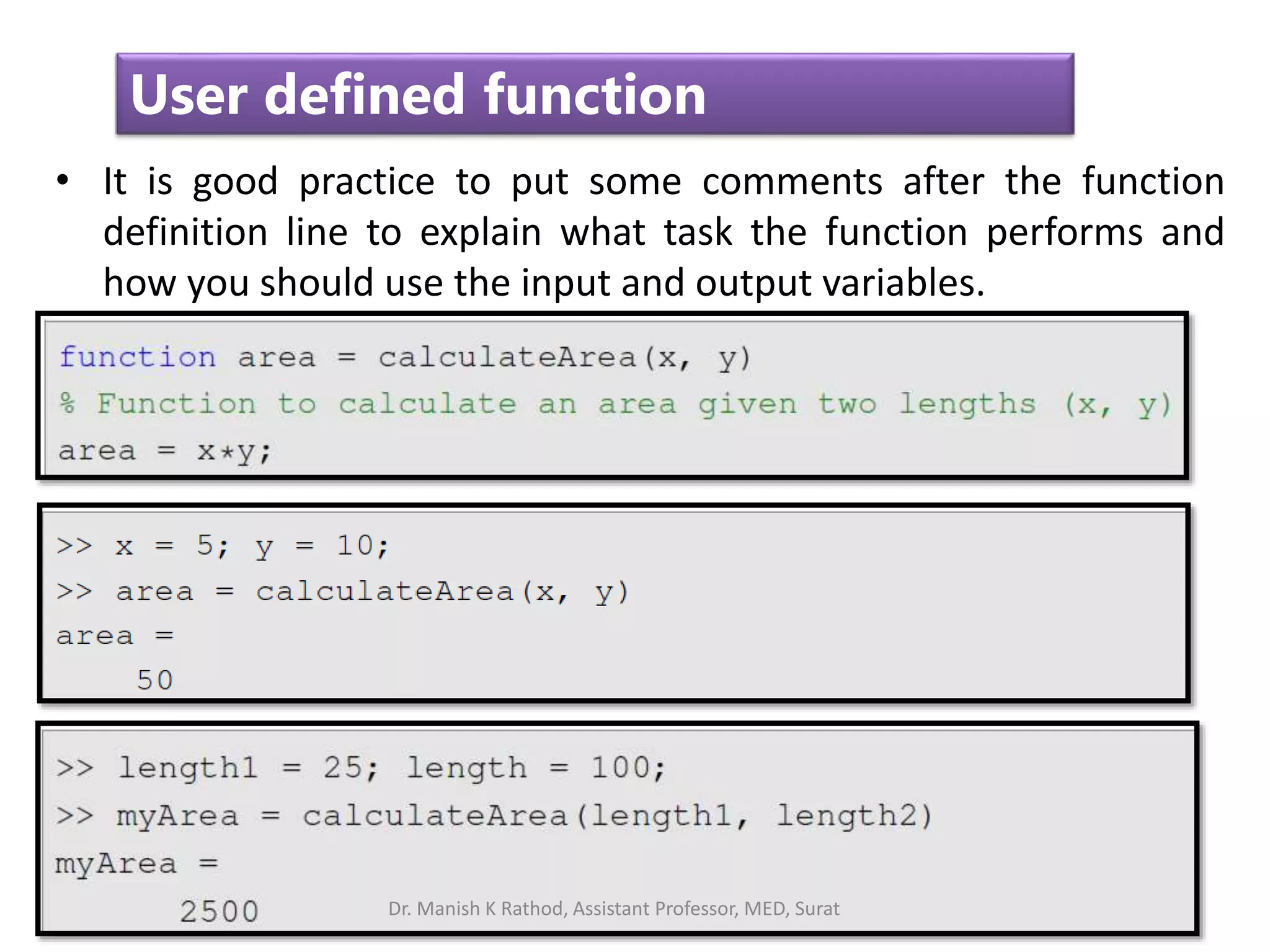 35
User defined function
• It is good practice to put some comments after the function
definition line to explain what task the function performs and
how you should use the input and output variables.
Dr. Manish K Rathod, Assistant Professor, MED, Surat
 