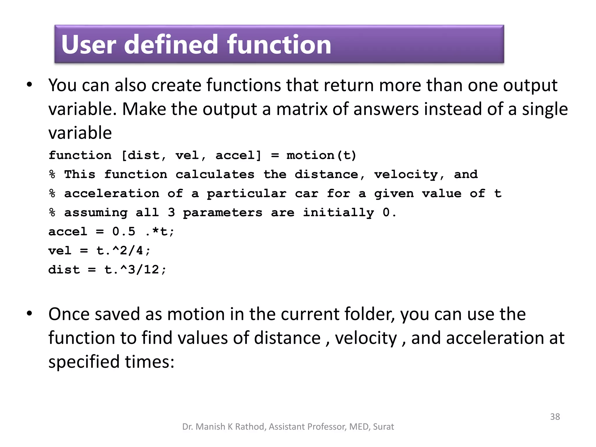 38
User defined function
• You can also create functions that return more than one output
variable. Make the output a matrix of answers instead of a single
variable
function [dist, vel, accel] = motion(t)
% This function calculates the distance, velocity, and
% acceleration of a particular car for a given value of t
% assuming all 3 parameters are initially 0.
accel = 0.5 .*t;
vel = t.^2/4;
dist = t.^3/12;
• Once saved as motion in the current folder, you can use the
function to find values of distance , velocity , and acceleration at
specified times:
Dr. Manish K Rathod, Assistant Professor, MED, Surat
 