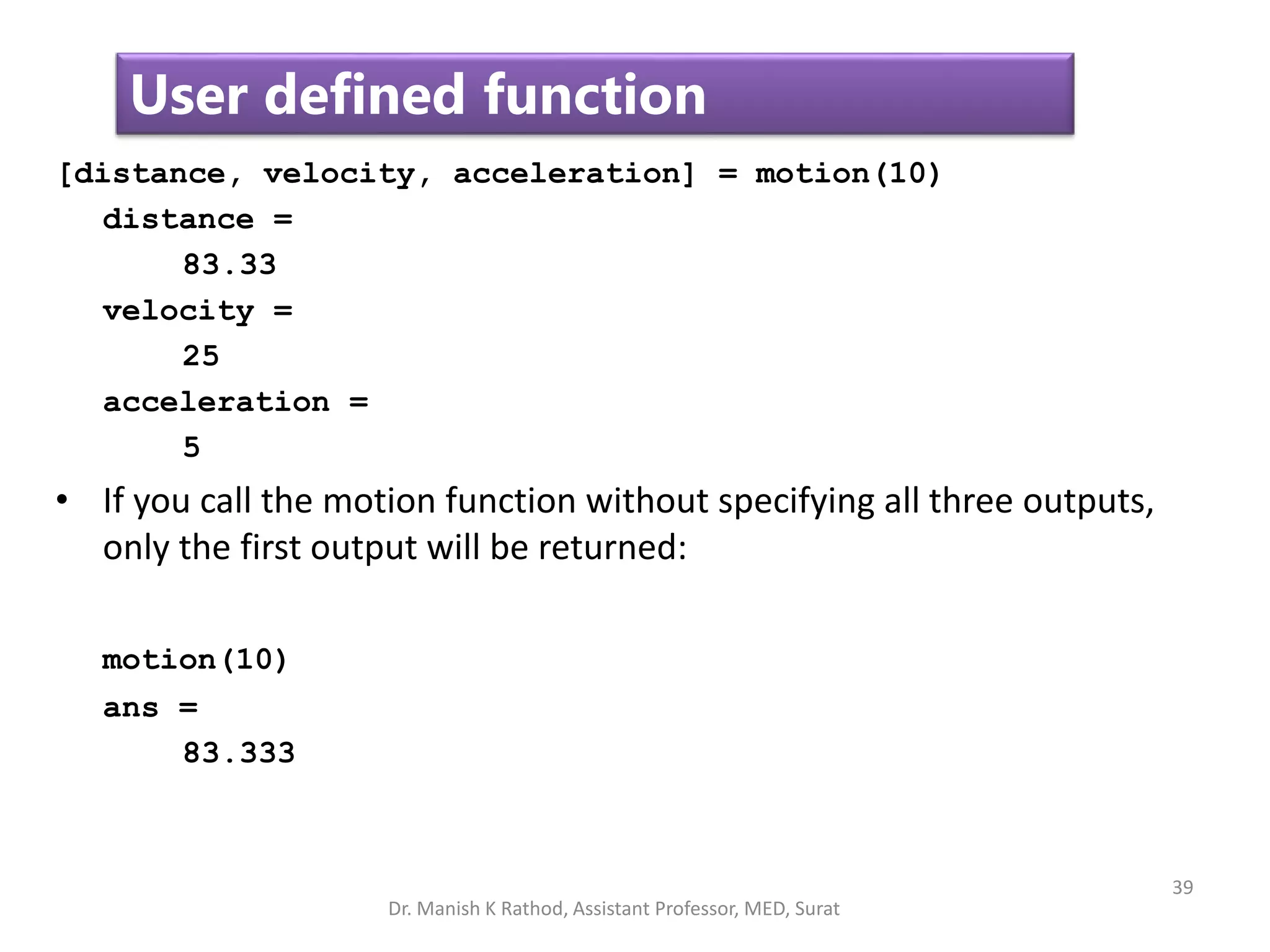 39
User defined function
[distance, velocity, acceleration] = motion(10)
distance =
83.33
velocity =
25
acceleration =
5
• If you call the motion function without specifying all three outputs,
only the first output will be returned:
motion(10)
ans =
83.333
Dr. Manish K Rathod, Assistant Professor, MED, Surat
 