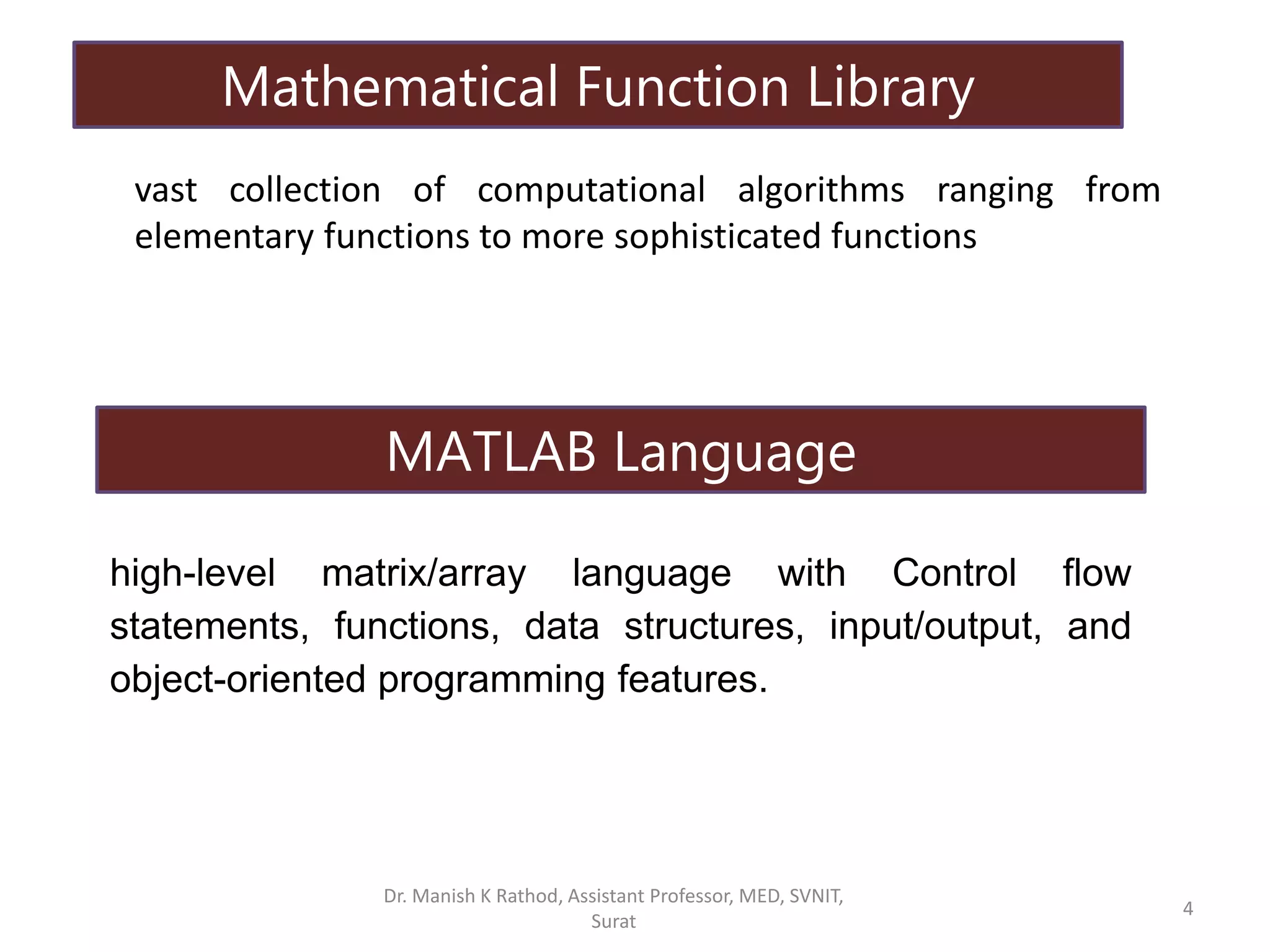 vast collection of computational algorithms ranging from
elementary functions to more sophisticated functions
high-level matrix/array language with Control flow
statements, functions, data structures, input/output, and
object-oriented programming features.
Mathematical Function Library
MATLAB Language
Dr. Manish K Rathod, Assistant Professor, MED, SVNIT,
Surat
4
 