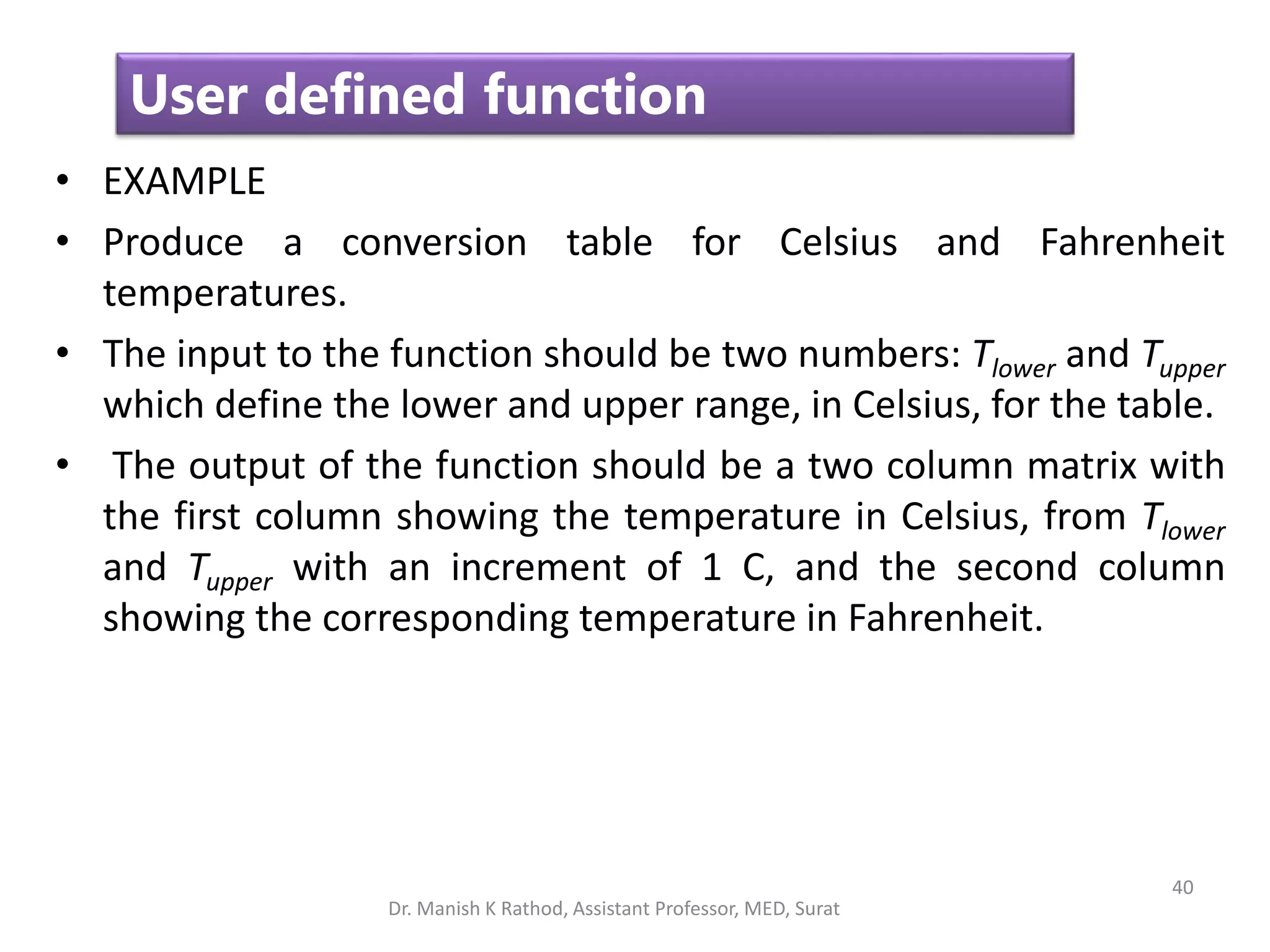 40
User defined function
• EXAMPLE
• Produce a conversion table for Celsius and Fahrenheit
temperatures.
• The input to the function should be two numbers: Tlower and Tupper
which define the lower and upper range, in Celsius, for the table.
• The output of the function should be a two column matrix with
the first column showing the temperature in Celsius, from Tlower
and Tupper with an increment of 1 C, and the second column
showing the corresponding temperature in Fahrenheit.
Dr. Manish K Rathod, Assistant Professor, MED, Surat
 