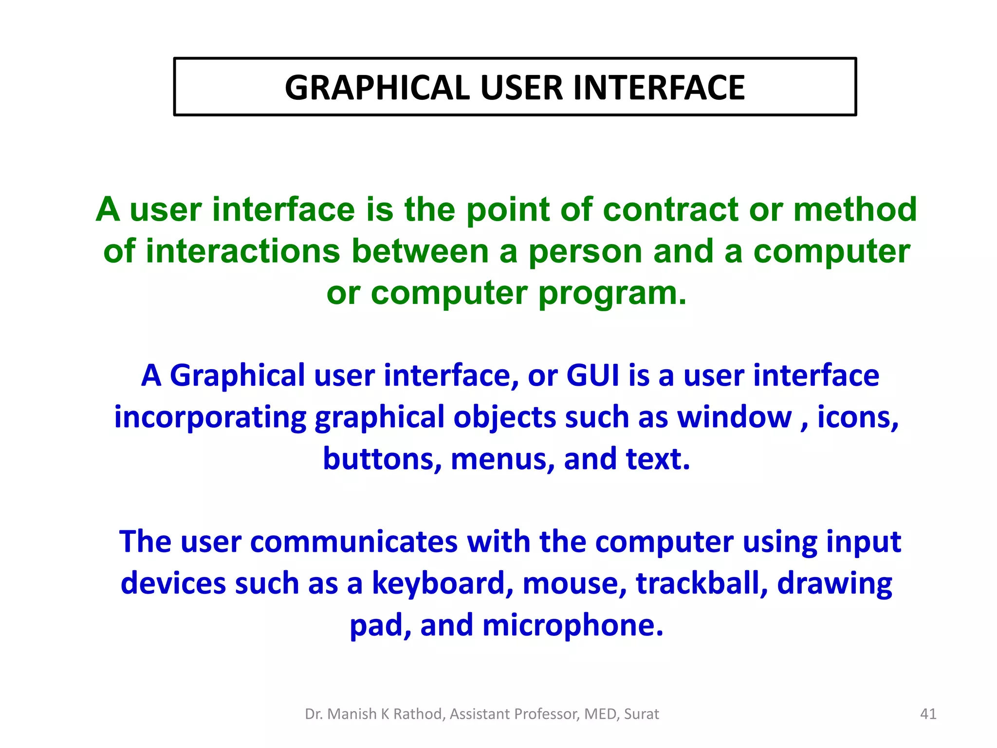 A user interface is the point of contract or method
of interactions between a person and a computer
or computer program.
A Graphical user interface, or GUI is a user interface
incorporating graphical objects such as window , icons,
buttons, menus, and text.
The user communicates with the computer using input
devices such as a keyboard, mouse, trackball, drawing
pad, and microphone.
GRAPHICAL USER INTERFACE
Dr. Manish K Rathod, Assistant Professor, MED, Surat 41
 