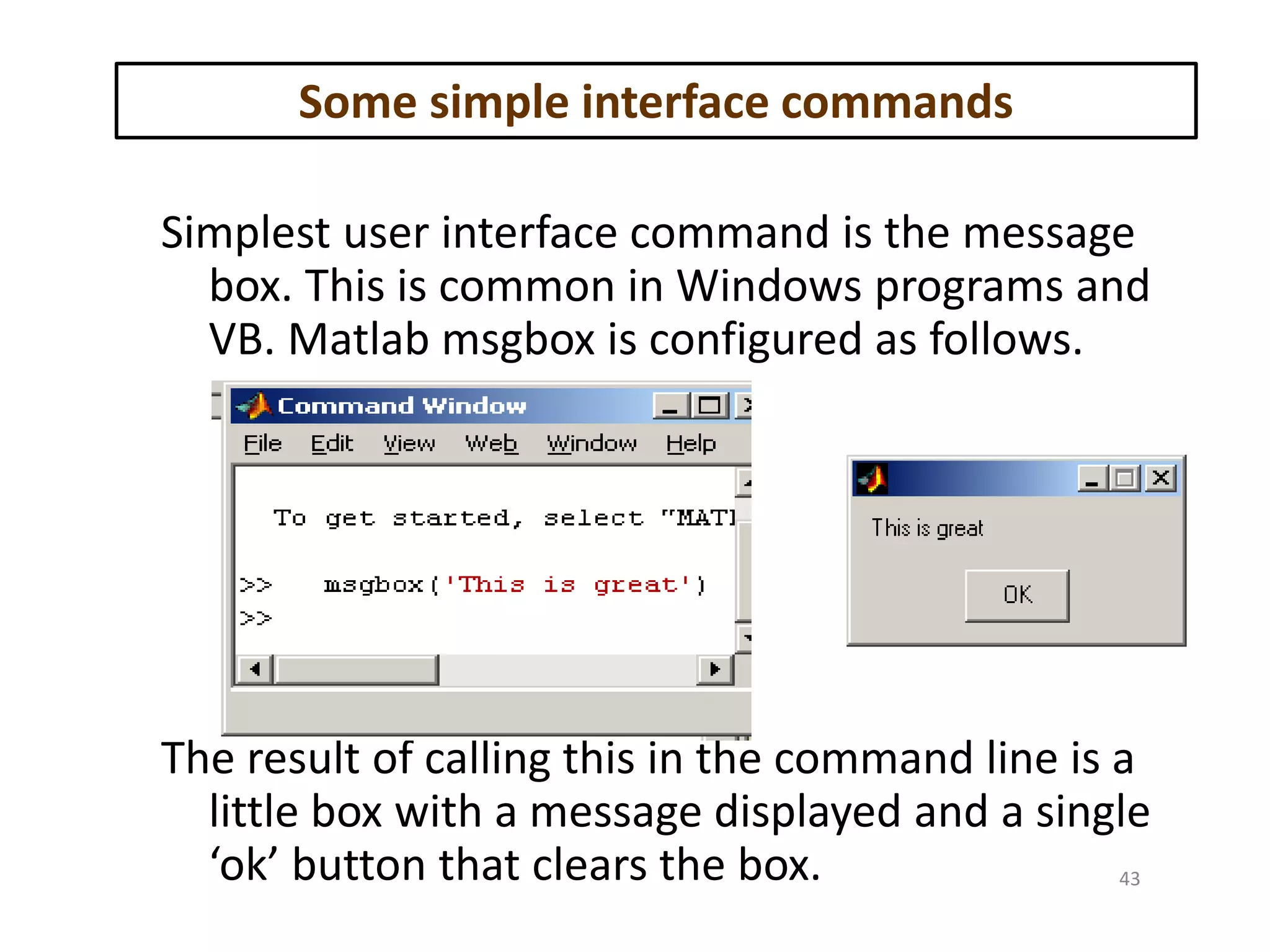 Some simple interface commands
Simplest user interface command is the message
box. This is common in Windows programs and
VB. Matlab msgbox is configured as follows.
The result of calling this in the command line is a
little box with a message displayed and a single
‘ok’ button that clears the box. 43
 