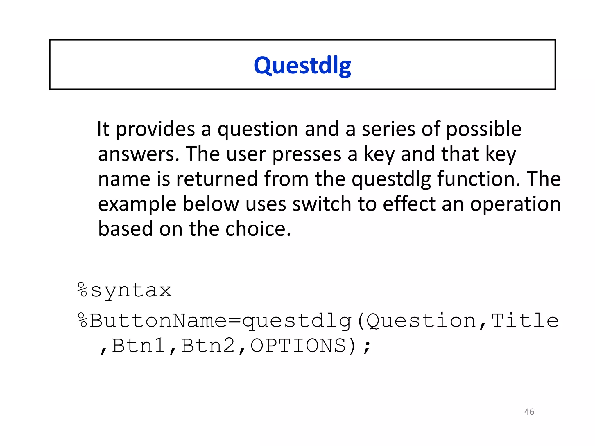 Questdlg
It provides a question and a series of possible
answers. The user presses a key and that key
name is returned from the questdlg function. The
example below uses switch to effect an operation
based on the choice.
%syntax
%ButtonName=questdlg(Question,Title
,Btn1,Btn2,OPTIONS);
46
 