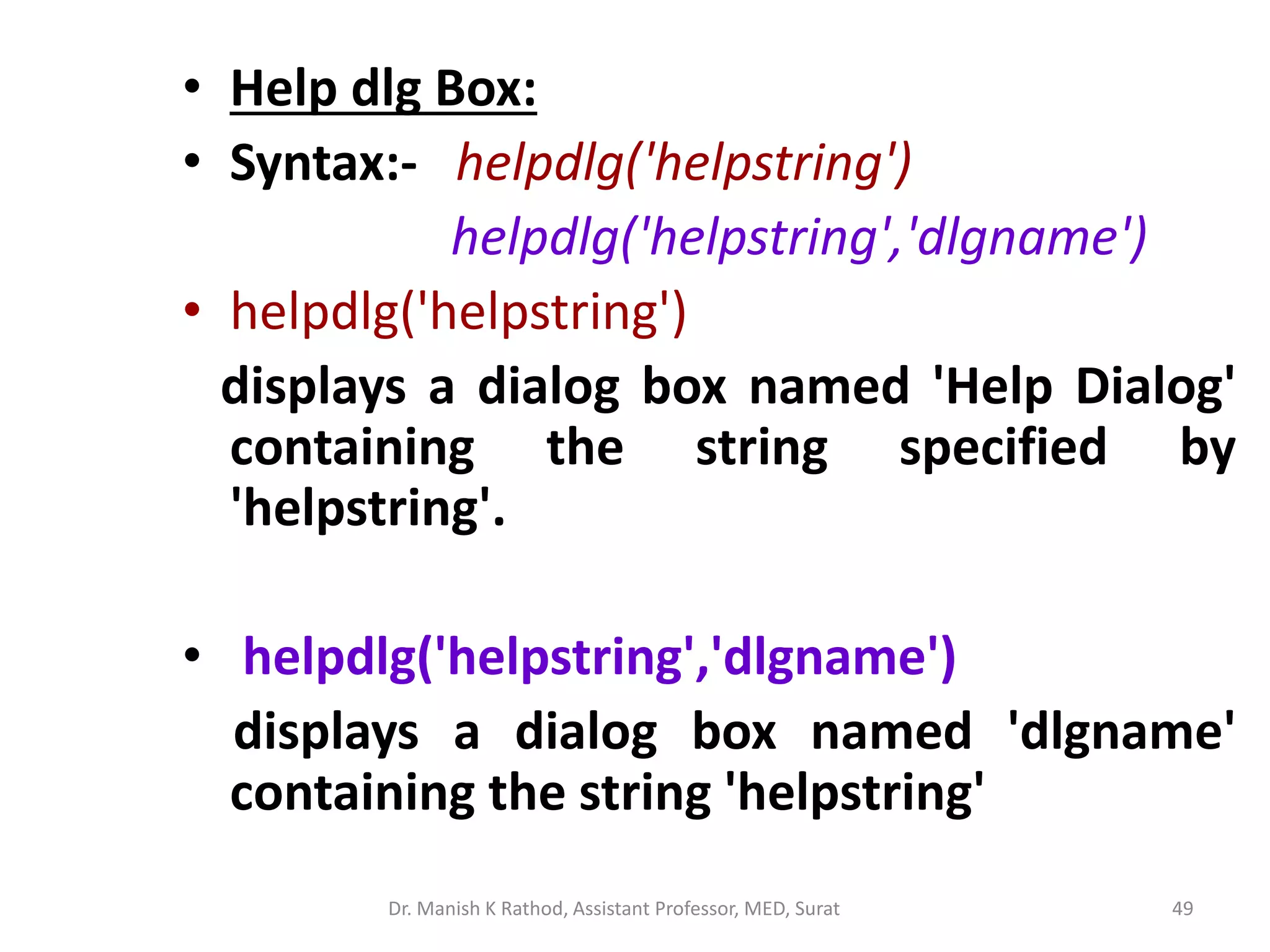 • Help dlg Box:
• Syntax:- helpdlg('helpstring')
helpdlg('helpstring','dlgname')
• helpdlg('helpstring')
displays a dialog box named 'Help Dialog'
containing the string specified by
'helpstring'.
• helpdlg('helpstring','dlgname')
displays a dialog box named 'dlgname'
containing the string 'helpstring'
Dr. Manish K Rathod, Assistant Professor, MED, Surat 49
 