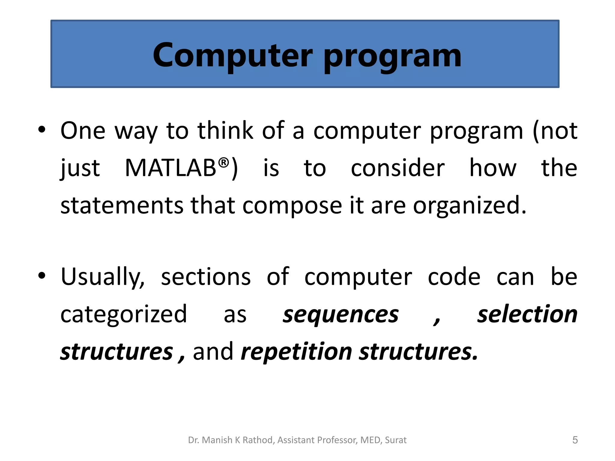 5
Computer program
• One way to think of a computer program (not
just MATLAB®) is to consider how the
statements that compose it are organized.
• Usually, sections of computer code can be
categorized as sequences , selection
structures , and repetition structures.
Dr. Manish K Rathod, Assistant Professor, MED, Surat
 