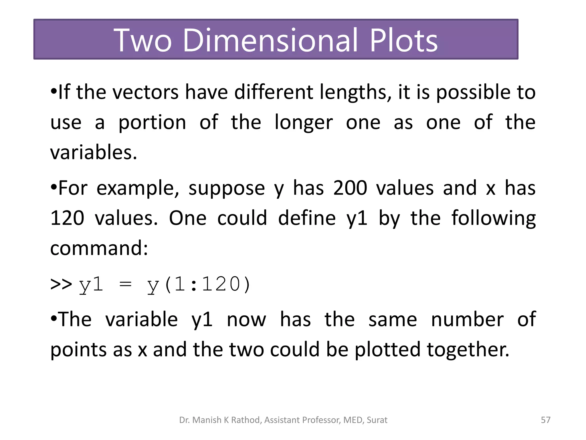 57
•If the vectors have different lengths, it is possible to
use a portion of the longer one as one of the
variables.
•For example, suppose y has 200 values and x has
120 values. One could define y1 by the following
command:
>> y1 = y(1:120)
•The variable y1 now has the same number of
points as x and the two could be plotted together.
Two Dimensional Plots
Dr. Manish K Rathod, Assistant Professor, MED, Surat
 