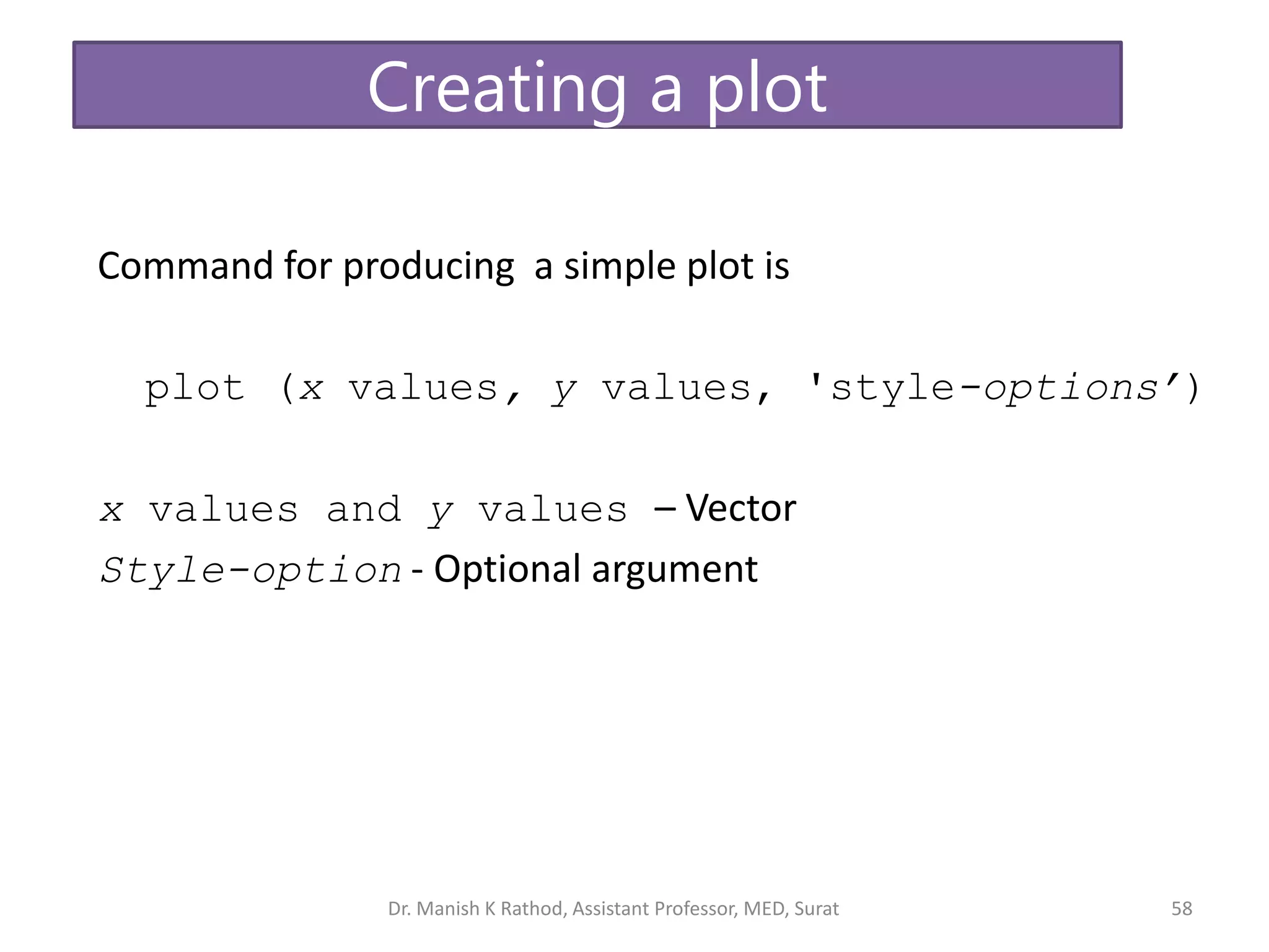 Command for producing a simple plot is
plot (x values, y values, 'style-options’)
x values and y values – Vector
Style-option - Optional argument
Creating a plot
Dr. Manish K Rathod, Assistant Professor, MED, Surat 58
 