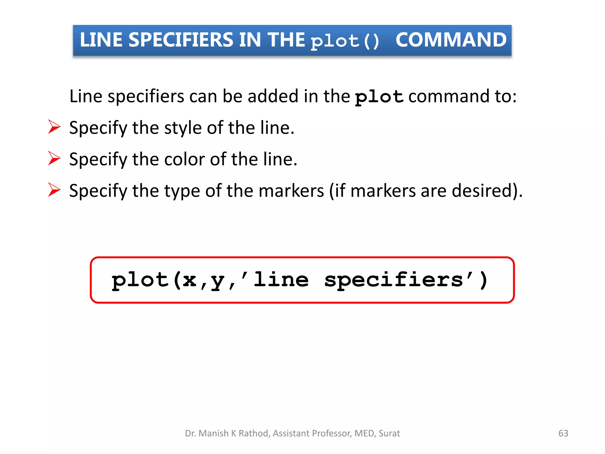 LINE SPECIFIERS IN THE plot() COMMAND
Line specifiers can be added in the plot command to:
 Specify the style of the line.
 Specify the color of the line.
 Specify the type of the markers (if markers are desired).
plot(x,y,’line specifiers’)
Dr. Manish K Rathod, Assistant Professor, MED, Surat 63
 