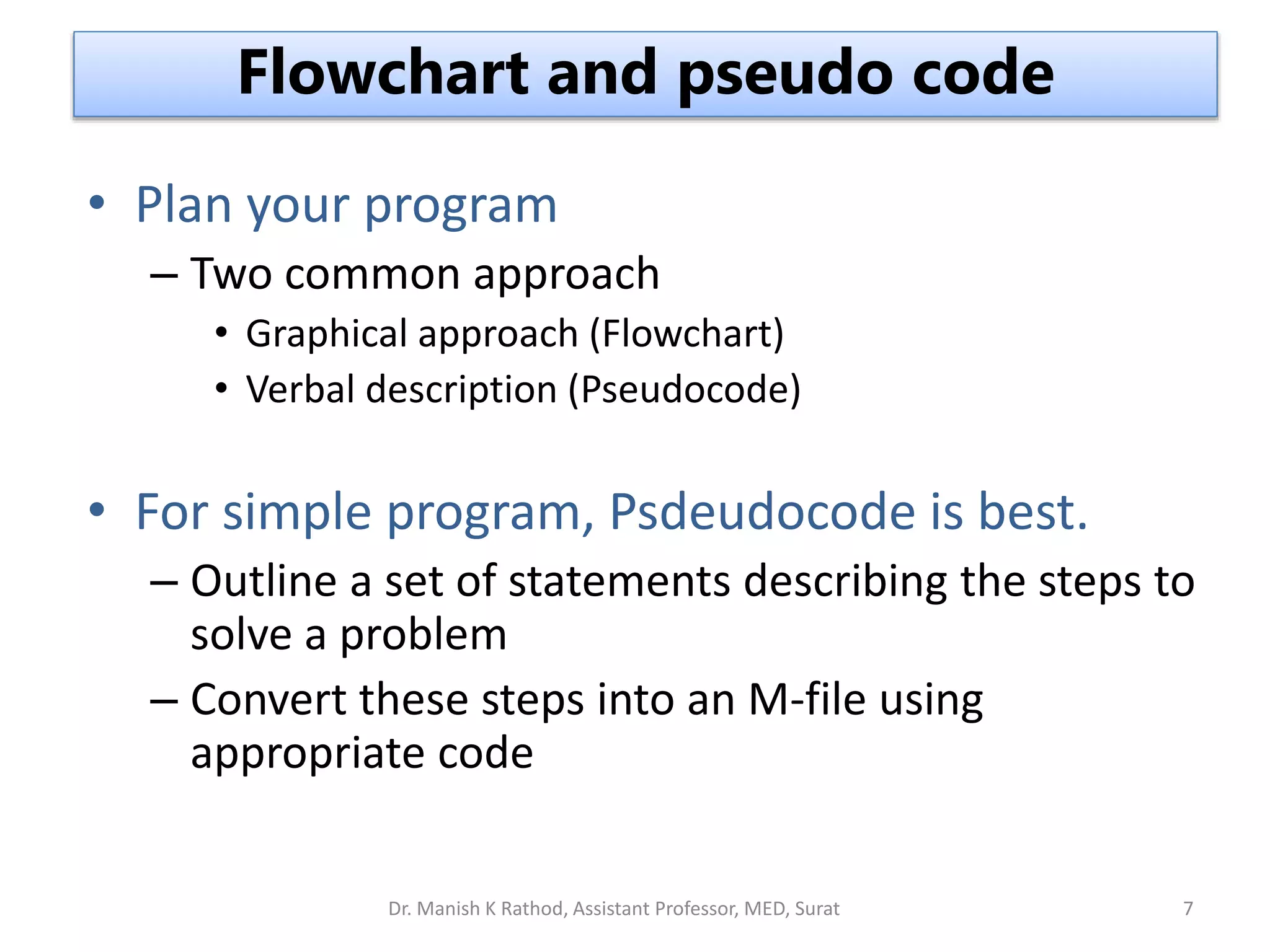 • Plan your program
– Two common approach
• Graphical approach (Flowchart)
• Verbal description (Pseudocode)
• For simple program, Psdeudocode is best.
– Outline a set of statements describing the steps to
solve a problem
– Convert these steps into an M-file using
appropriate code
Flowchart and pseudo code
Dr. Manish K Rathod, Assistant Professor, MED, Surat 7
 