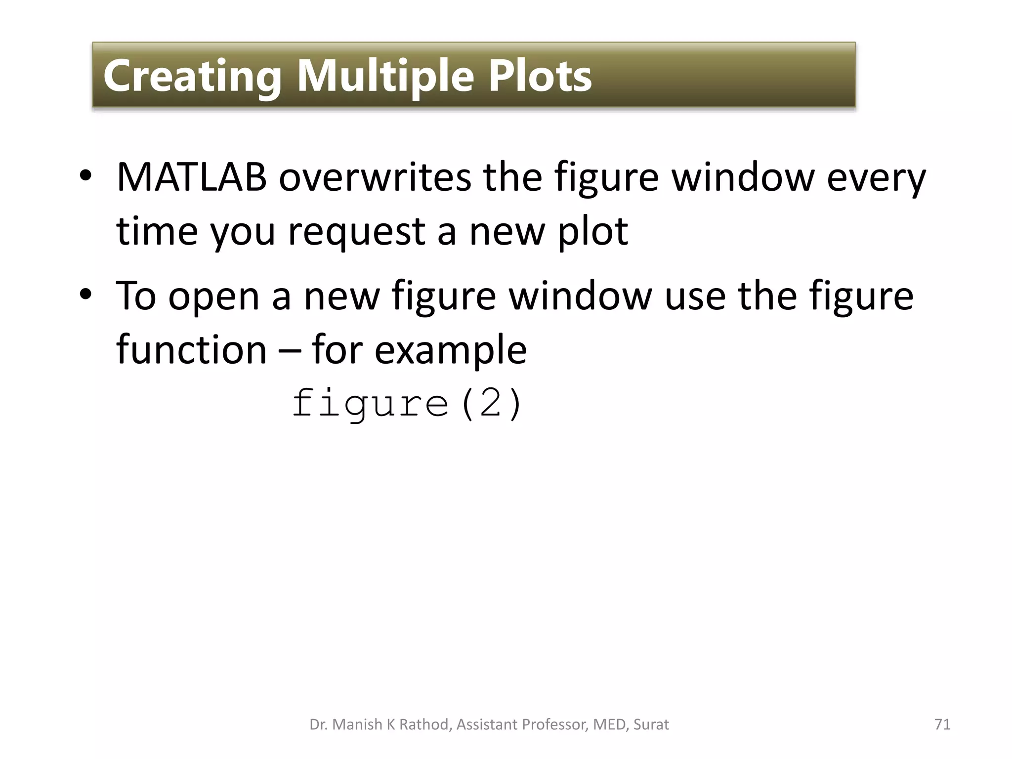 • MATLAB overwrites the figure window every
time you request a new plot
• To open a new figure window use the figure
function – for example
figure(2)
71
Creating Multiple Plots
Dr. Manish K Rathod, Assistant Professor, MED, Surat
 
