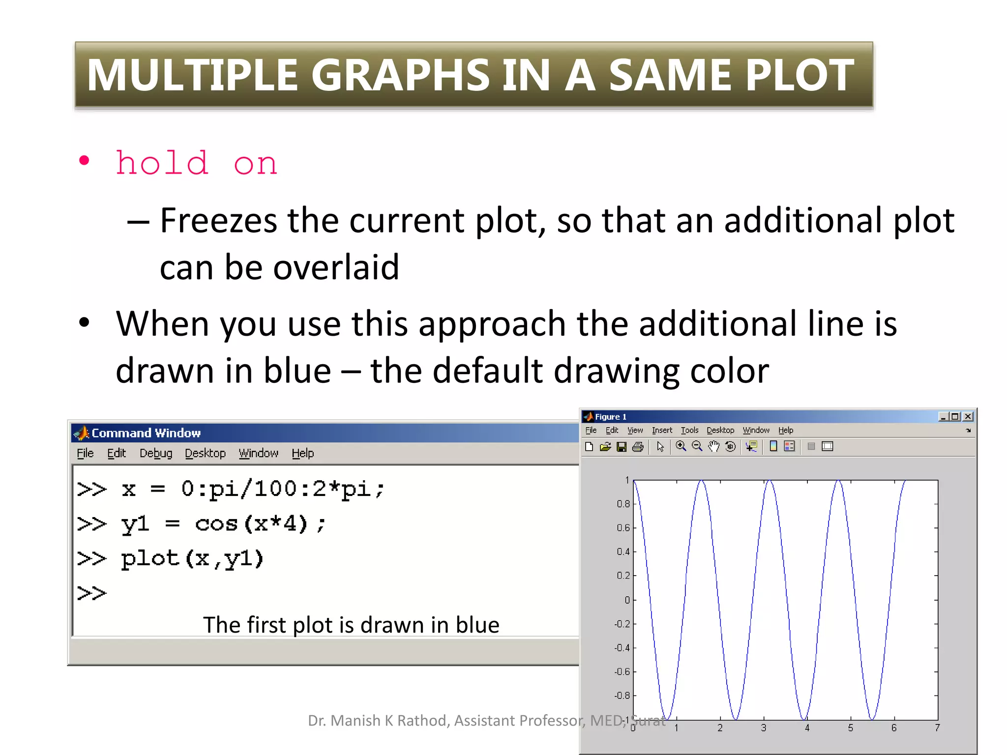 • hold on
– Freezes the current plot, so that an additional plot
can be overlaid
• When you use this approach the additional line is
drawn in blue – the default drawing color
72
MULTIPLE GRAPHS IN A SAME PLOT
The first plot is drawn in blue
Dr. Manish K Rathod, Assistant Professor, MED, Surat
 