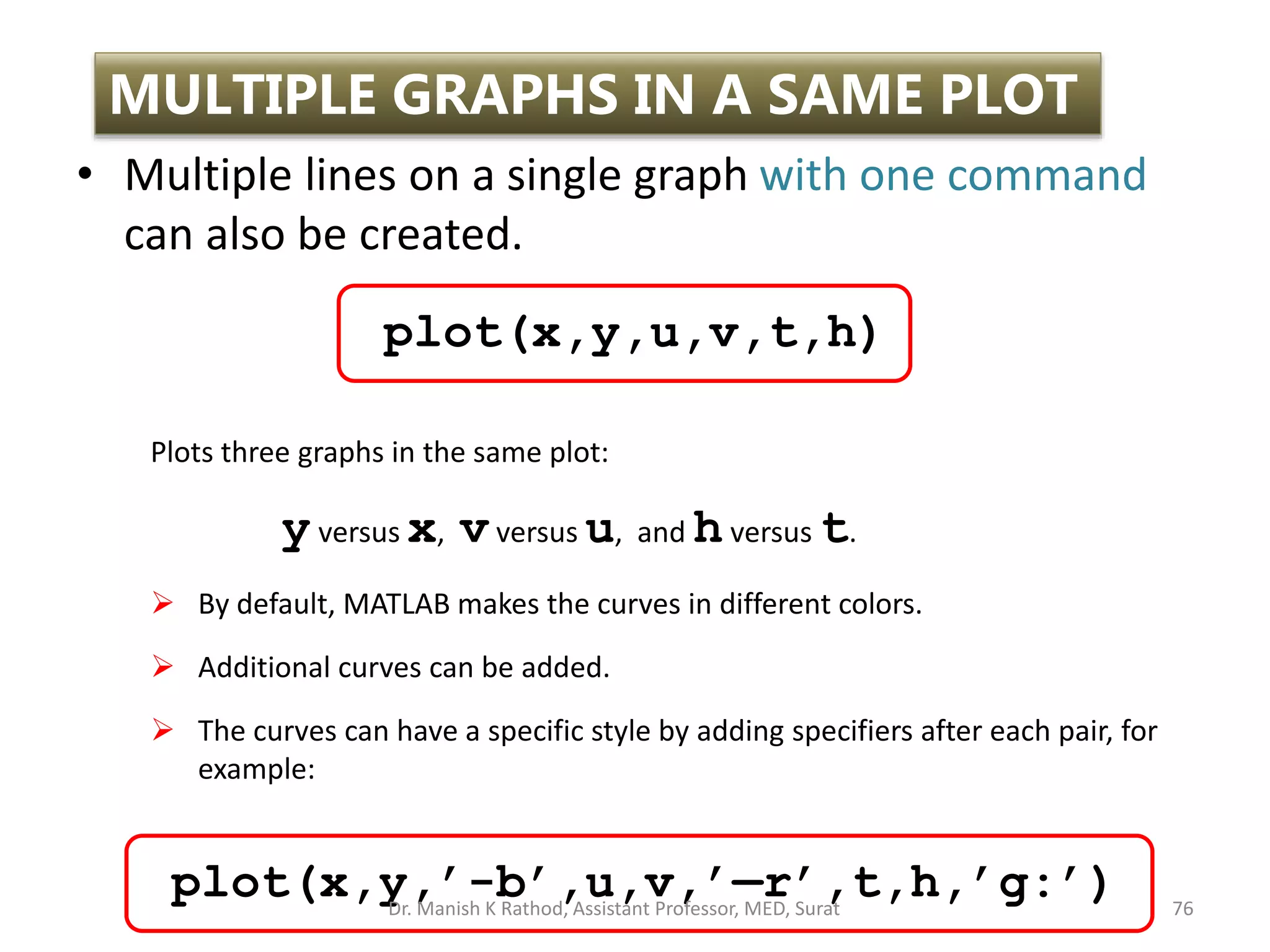 • Multiple lines on a single graph with one command
can also be created.
76
MULTIPLE GRAPHS IN A SAME PLOT
Plots three graphs in the same plot:
yversus x, vversus u, and hversus t.
 By default, MATLAB makes the curves in different colors.
 Additional curves can be added.
 The curves can have a specific style by adding specifiers after each pair, for
example:
plot(x,y,u,v,t,h)
plot(x,y,’-b’,u,v,’—r’,t,h,’g:’)
Dr. Manish K Rathod, Assistant Professor, MED, Surat
 
