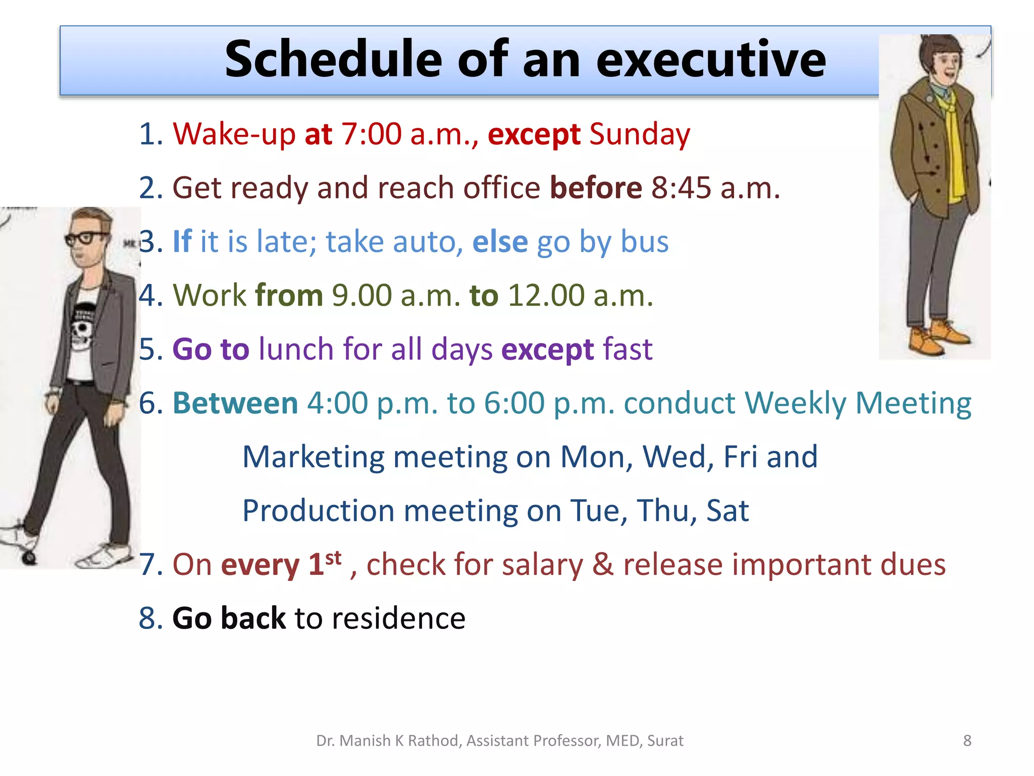 1. Wake-up at 7:00 a.m., except Sunday
2. Get ready and reach office before 8:45 a.m.
3. If it is late; take auto, else go by bus
4. Work from 9.00 a.m. to 12.00 a.m.
5. Go to lunch for all days except fast
6. Between 4:00 p.m. to 6:00 p.m. conduct Weekly Meeting
Marketing meeting on Mon, Wed, Fri and
Production meeting on Tue, Thu, Sat
7. On every 1st , check for salary & release important dues
8. Go back to residence
Schedule of an executive
Dr. Manish K Rathod, Assistant Professor, MED, Surat 8
 