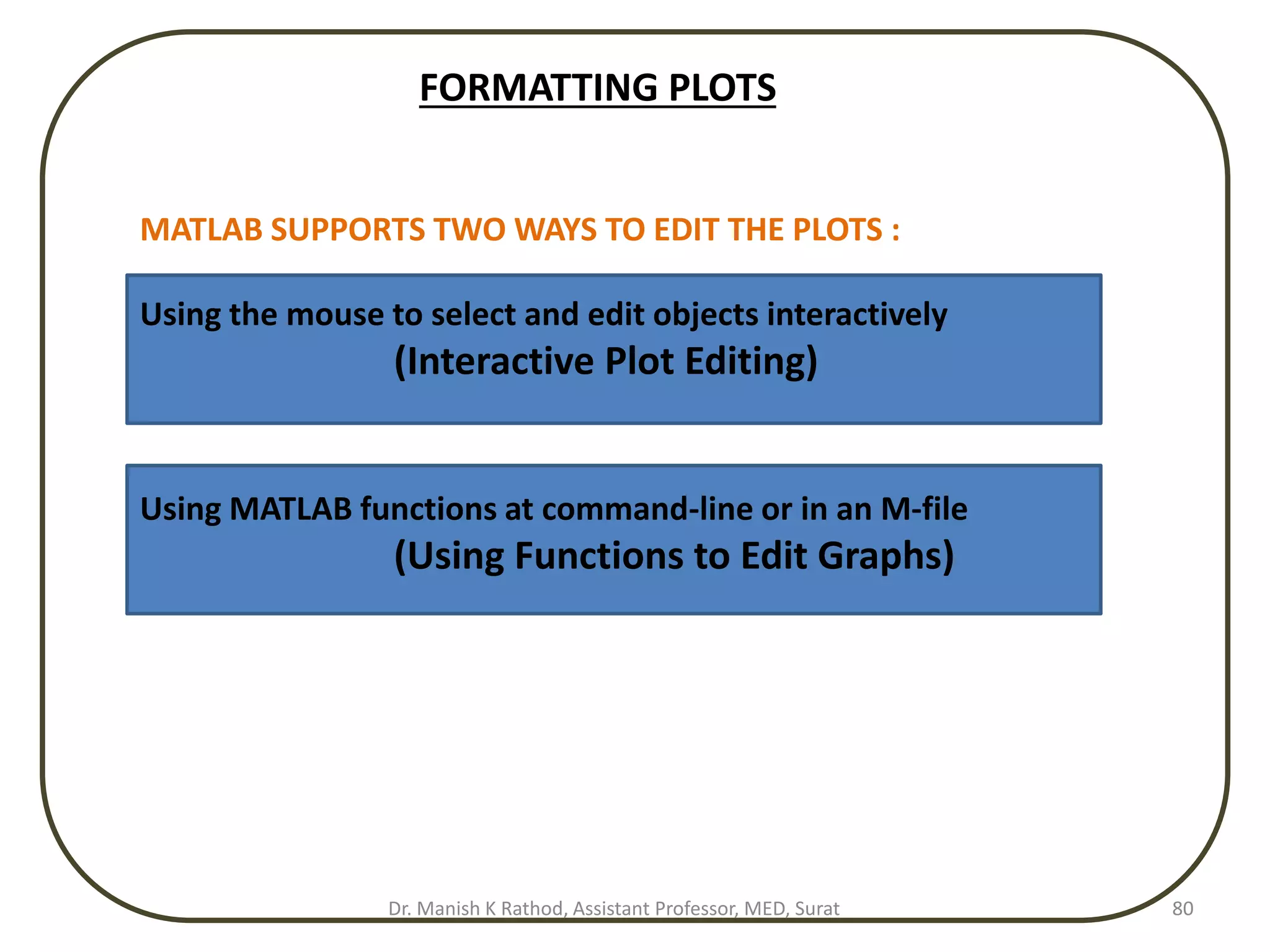 FORMATTING PLOTS
MATLAB SUPPORTS TWO WAYS TO EDIT THE PLOTS :
Using the mouse to select and edit objects interactively
(Interactive Plot Editing)
Using MATLAB functions at command-line or in an M-file
(Using Functions to Edit Graphs)
Dr. Manish K Rathod, Assistant Professor, MED, Surat 80
 