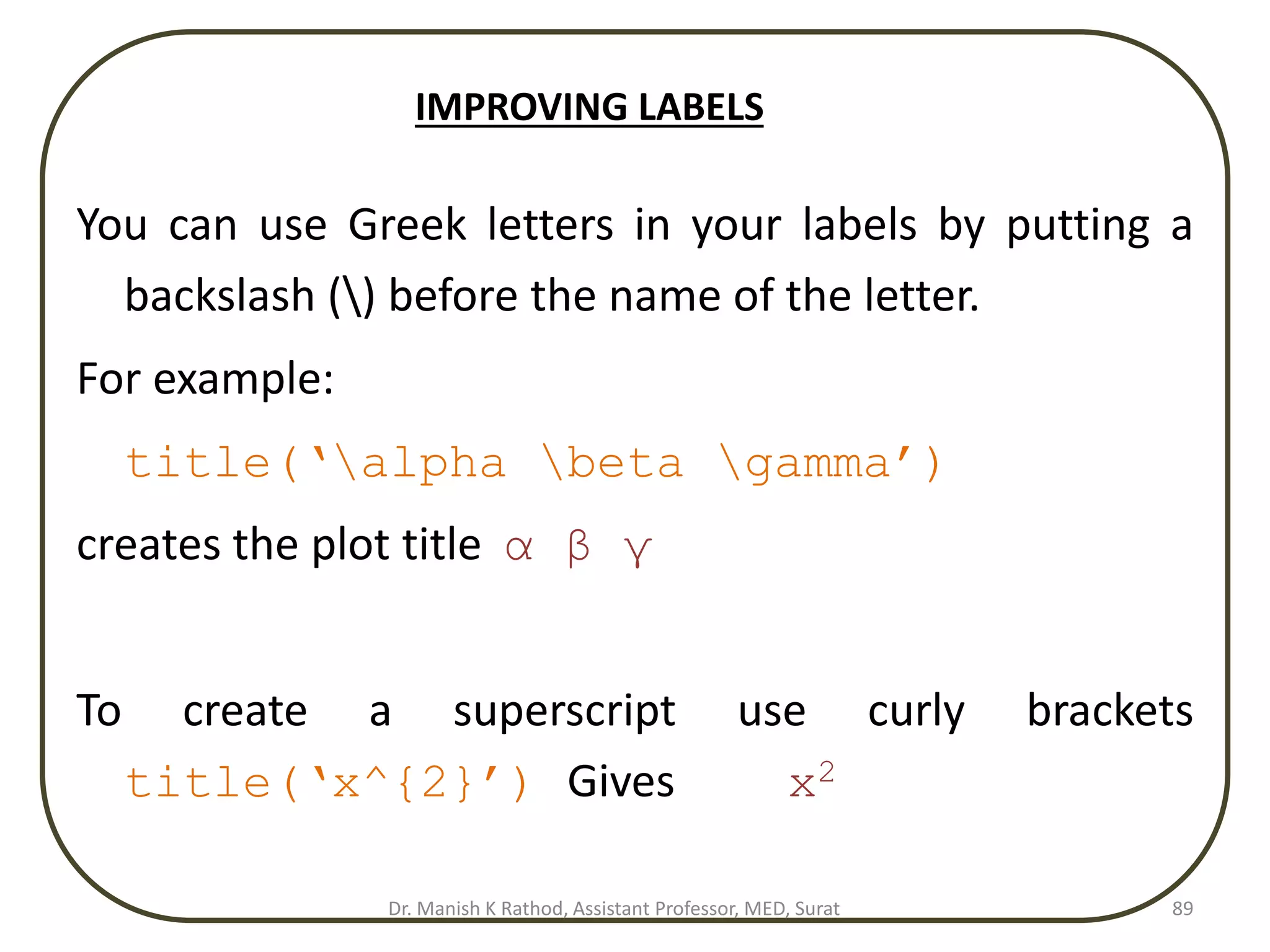 You can use Greek letters in your labels by putting a
backslash () before the name of the letter.
For example:
title(‘alpha beta gamma’)
creates the plot title α β γ
To create a superscript use curly brackets
title(‘x^{2}’) Gives x2
89
IMPROVING LABELS
Dr. Manish K Rathod, Assistant Professor, MED, Surat
 