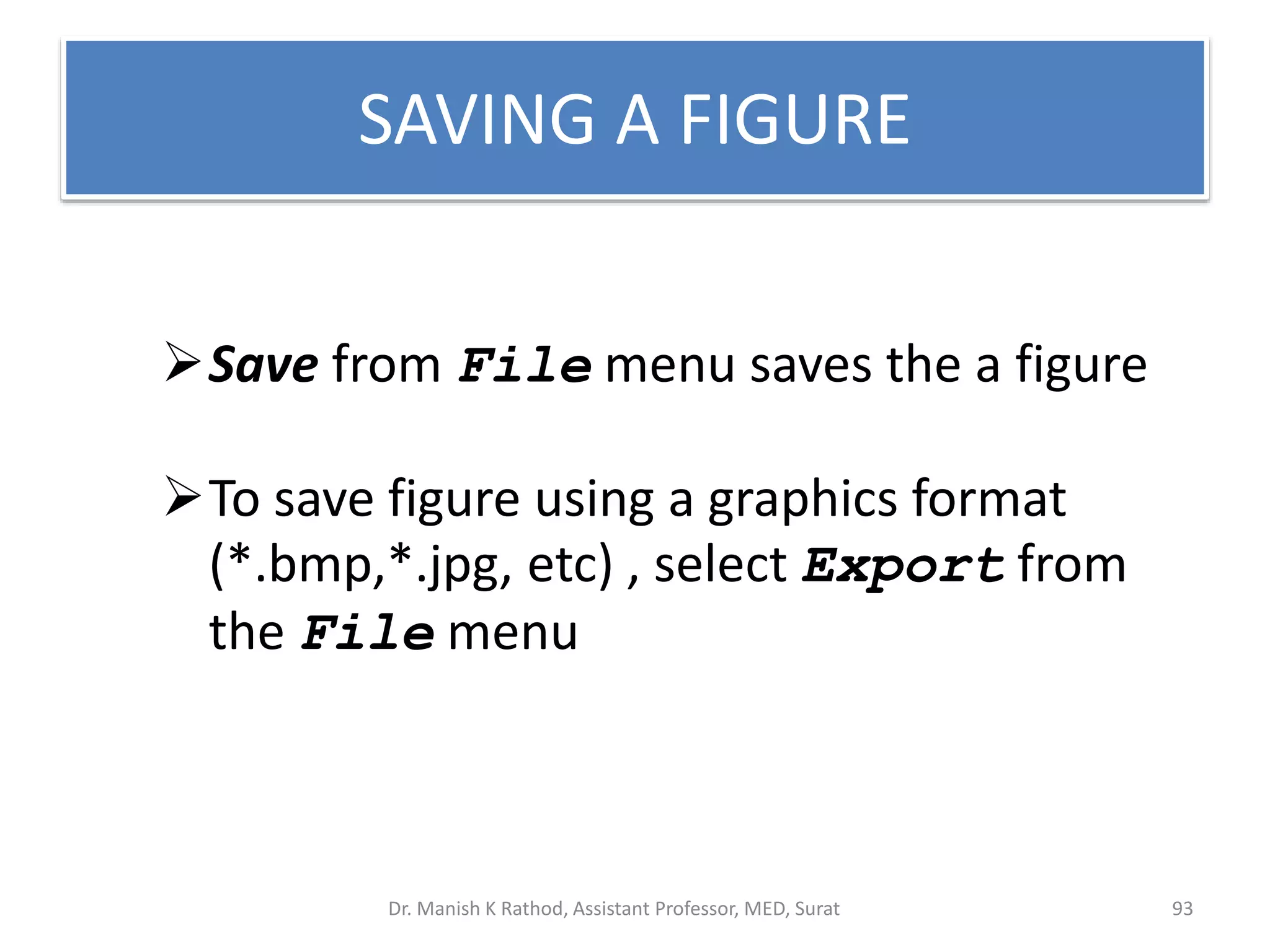 SAVING A FIGURE
Save from File menu saves the a figure
To save figure using a graphics format
(*.bmp,*.jpg, etc) , select Export from
the File menu
Dr. Manish K Rathod, Assistant Professor, MED, Surat 93
 