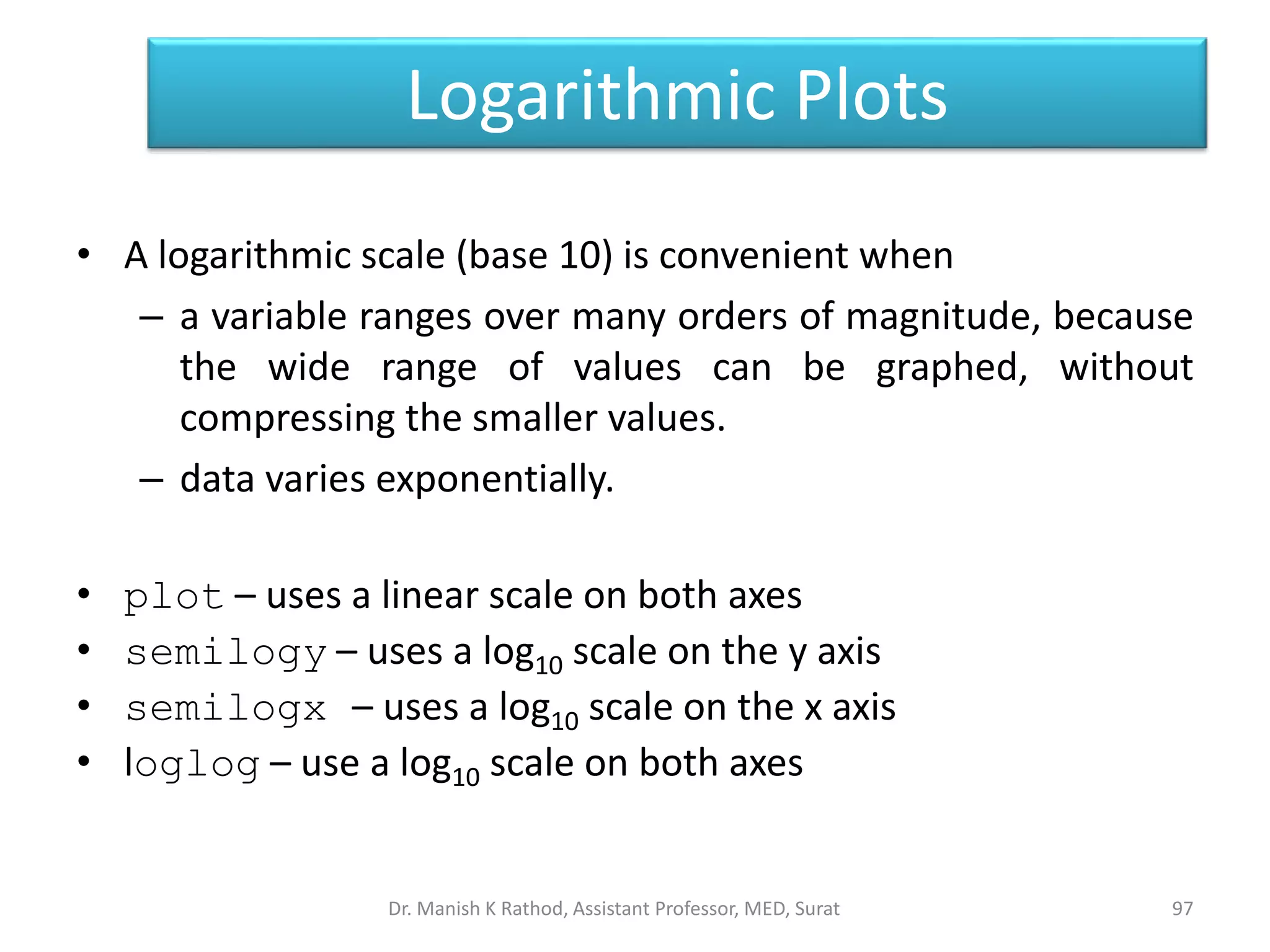 Logarithmic Plots
• A logarithmic scale (base 10) is convenient when
– a variable ranges over many orders of magnitude, because
the wide range of values can be graphed, without
compressing the smaller values.
– data varies exponentially.
• plot – uses a linear scale on both axes
• semilogy – uses a log10 scale on the y axis
• semilogx – uses a log10 scale on the x axis
• loglog – use a log10 scale on both axes
97
Dr. Manish K Rathod, Assistant Professor, MED, Surat
 