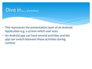 Dive in…(Activities)

This represents the presentation layer of an Android
Application e.g. a screen which user sees.
An Android app can have several activities and the
app can switch between these activities during
runtime
 
