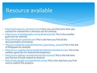 Resource available

http://androidcore.com/home.html Here you can find more than 300
tutorial for android this is the best site for android.
http://www.androidpeople.com/android-tutorial/ This is the another
good site for android.
http://developer.android.com This is site here you find all the
documentation of Android.
http://en.wikipedia.org/wiki/Android_(operating_system) This is the link
of Wikipedia for Android
http://www.vogella.de/articles/Android/article.html#overview This is the
another good site for Android Development.
http://www.pdftop.com/ebook/android+tutorial/ This is the link here
you find lot of book related to Android
http://code.google.com/p/android-wheel/ This is the side here you find
source code of the projects.
 