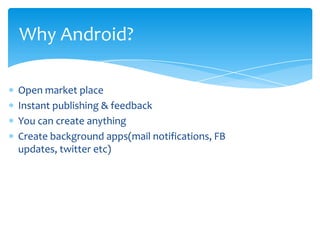 Why Android?

Open market place
Instant publishing & feedback
You can create anything
Create background apps(mail notifications, FB
updates, twitter etc)
 