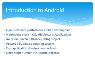 Introduction to Android


Open software platform for mobile development
A complete stack – OS, Middleware, Applications
An Open Handset Alliance (OHA) project
Powered by Linux operating system
Fast application development in Java
Open source under the Apache 2 license
 