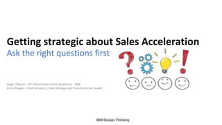 Ask the right questions first
Getting strategic about Sales Acceleration
Hugh O’Byrne – VP Global Sales Centre Excellence - IBM
Barry Magee – Client Analytics, Data Strategy and Transformation Leader
 